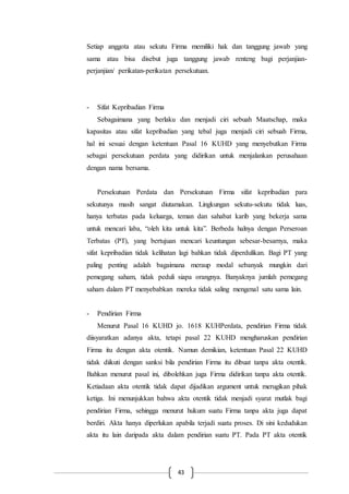 43
Setiap anggota atau sekutu Firma memiliki hak dan tanggung jawab yang
sama atau bisa disebut juga tanggung jawab renteng bagi perjanjian-
perjanjian/ perikatan-perikatan persekutuan.
- Sifat Kepribadian Firma
Sebagaimana yang berlaku dan menjadi ciri sebuah Maatschap, maka
kapasitas atau sifat kepribadian yang tebal juga menjadi ciri sebuah Firma,
hal ini sesuai dengan ketentuan Pasal 16 KUHD yang menyebutkan Firma
sebagai persekutuan perdata yang didirikan untuk menjalankan perusahaan
dengan nama bersama.
Persekutuan Perdata dan Persekutuan Firma sifat kepribadian para
sekutunya masih sangat diutamakan. Lingkungan sekutu-sekutu tidak luas,
hanya terbatas pada keluarga, teman dan sahabat karib yang bekerja sama
untuk mencari laba, “oleh kita untuk kita”. Berbeda halnya dengan Perseroan
Terbatas (PT), yang bertujuan mencari keuntungan sebesar-besarnya, maka
sifat kepribadian tidak kelihatan lagi bahkan tidak diperdulikan. Bagi PT yang
paling penting adalah bagaimana meraup modal sebanyak mungkin dari
pemegang saham, tidak peduli siapa orangnya. Banyaknya jumlah pemegang
saham dalam PT menyebabkan mereka tidak saling mengenal satu sama lain.
- Pendirian Firma
Menurut Pasal 16 KUHD jo. 1618 KUHPerdata, pendirian Firma tidak
diisyaratkan adanya akta, tetapi pasal 22 KUHD mengharuskan pendirian
Firma itu dengan akta otentik. Namun demikian, ketentuan Pasal 22 KUHD
tidak diikuti dengan sanksi bila pendirian Firma itu dibuat tanpa akta otentik.
Bahkan menurut pasal ini, dibolehkan juga Firma didirikan tanpa akta otentik.
Ketiadaan akta otentik tidak dapat dijadikan argument untuk merugikan pihak
ketiga. Ini menunjukkan bahwa akta otentik tidak menjadi syarat mutlak bagi
pendirian Firma, sehingga menurut hukum suatu Firma tanpa akta juga dapat
berdiri. Akta hanya diperlukan apabila terjadi suatu proses. Di sini kedudukan
akta itu lain daripada akta dalam pendirian suatu PT. Pada PT akta otentik
 