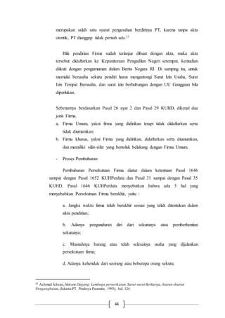 44
merupakan salah satu syarat pengesahan berdirinya PT, karena tanpa akta
otentik, PT dianggap tidak pernah ada.27
Bila pendirian Firma sudah terlanjur dibuat dengan akta, maka akta
tersebut didaftarkan ke Kepaniteraan Pengadilan Negeri setempat, kemudian
diikuti dengan pengumuman dalam Berita Negara RI. Di samping itu, untuk
memulai berusaha sekutu pendiri harus mengantongi Surat Izin Usaha, Surat
Izin Tempat Berusaha, dan surat izin berhubungan dengan UU Gangguan bila
diperlukan.
Sebenarnya berdasarkan Pasal 26 ayat 2 dan Pasal 29 KUHD, dikenal dua
jenis Firma.
a. Firma Umum, yakni firma yang didirikan tetapi tidak didaftarkan serta
tidak diumumkan.
b. Firma khusus, yakni Firma yang didirikan, didaftarkan serta diumumkan,
dan memiliki sifat-sifat yang bertolak belakang dengan Firma Umum.
- Proses Pembubaran
Pembubaran Persekutuan Firma diatur dalam ketentuan Pasal 1646
sampai dengan Pasal 1652 KUHPerdata dan Pasal 31 sampai dengan Pasal 35
KUHD. Pasal 1646 KUHPerdata menyebutkan bahwa ada 5 hal yang
menyebabkan Persekutuan Firma berakhir, yaitu :
a. Jangka waktu firma telah berakhir sesuai yang telah ditentukan dalam
akta pendirian;
b. Adanya pengunduran diri dari sekutunya atau pemberhentian
sekutunya;
c. Musnahnya barang atau telah selesainya usaha yang dijalankan
persekutuan firma;
d. Adanya kehendak dari seorang atau beberapa orang sekutu;
27 Achmad Ichsan, Hukum Dagang: Lembaga perserikatan,Surat-surat Berharga,Aturan-Aturan
Pengangkutan,(Jakarta:PT. Pradnya Paramita, 1993), hal. 124.
 