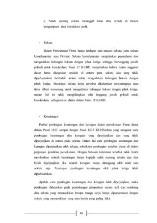 45
e. Salah seorang sekutu meninggal dunia atau berada di bawah
pengampuan atau dinyatakan pailit.
- Sekutu
Dalam Persekutuan Firma hanya terdapat satu macam sekutu, yaitu sekutu
komplementer atau Firmant. Sekutu komplementer menjalankan perusahaan dan
mengadakan hubungan hukum dengan pihak ketiga sehingga bertanggung jawab
pribadi untuk keseluruhan. Pasal 17 KUHD menyebutkan bahwa dalam anggaran
dasar harus ditegaskan apakah di antara para sekutu ada yang tidak
diperkenankan bertindak keluar untuk mengadakan hubungan hukum dengan
pihak ketiga. Meskipun sekutu kerja tersebut dikeluarkan wewenangnya atau
tidak diberi wewenang untuk mengadakan hubungan hukum dengan pihak ketiga,
namun hal ini tidak menghilangkan sifat tanggung jawab pribadi untuk
keseluruhan, sebagaimana diatur dalam Pasal 18 KUHD.
- Keuntungan
Perihal pembagian keuntungan dan kerugian dalam persekutuan Firma diatur
dalam Pasal 1633 sampai dengan Pasal 1635 KUHPerdata yang mengatur cara
pembagian keuntungan dan kerugian yang diperjanjikan dan yang tidak
diperjanjikan di antara pada sekutu. Dalam hal cara pembagian keuntungan dan
kerugian diperjanjikan oleh sekutu, sebaiknya pembagian tersebut diatur di dalam
perjanjian pendirian persekutuan. Dengan batasan ketentuan tersebut tidak boleh
memberikan seluruh keuntungan hanya kepada salah seorang sekutu saja dan
boleh diperjanjikan jika seluruh kerugian hanya ditanggung oleh salah satu
sekutu saja. Penetapan pembagian keuntungan oleh pihak ketiga tidak
diperbolehkan.
Apabila cara pembagian keuntungan dan kerugian tidak diperjanjikan, maka
pembagian didasarkan pada perimbangan pemasukan secara adil dan seimbang
dan sekutu yang memasukkan berupa tenaga kerja hanya dipersamakan dengan
sekutu yang memasukkan uang atau benda yang paling dikit.
 