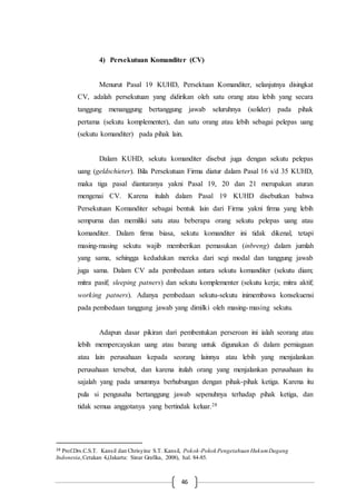 46
4) Persekutuan Komanditer (CV)
Menurut Pasal 19 KUHD, Persektuan Komanditer, selanjutnya disingkat
CV, adalah persekutuan yang didirikan oleh satu orang atau lebih yang secara
tanggung menanggung bertanggung jawab seluruhnya (solider) pada pihak
pertama (sekutu komplementer), dan satu orang atau lebih sebagai pelepas uang
(sekutu komanditer) pada pihak lain.
Dalam KUHD, sekutu komanditer disebut juga dengan sekutu pelepas
uang (geldschieter). Bila Persekutuan Firma diatur dalam Pasal 16 s/d 35 KUHD,
maka tiga pasal diantaranya yakni Pasal 19, 20 dan 21 merupakan aturan
mengenai CV. Karena itulah dalam Pasal 19 KUHD disebutkan bahwa
Persekutuan Komanditer sebagai bentuk lain dari Firma yakni firma yang lebih
sempurna dan memiliki satu atau beberapa orang sekutu pelepas uang atau
komanditer. Dalam firma biasa, sekutu komanditer ini tidak dikenal, tetapi
masing-masing sekutu wajib memberikan pemasukan (inbreng) dalam jumlah
yang sama, sehingga kedudukan mereka dari segi modal dan tanggung jawab
juga sama. Dalam CV ada pembedaan antara sekutu komanditer (sekutu diam;
mitra pasif; sleeping patners) dan sekutu komplementer (sekutu kerja; mitra aktif;
working patners). Adanya pembedaan sekutu-sekutu inimembawa konsekuensi
pada pembedaan tanggung jawab yang dimilki oleh masing-masing sekutu.
Adapun dasar pikiran dari pembentukan perseroan ini ialah seorang atau
lebih mempercayakan uang atau barang untuk digunakan di dalam perniagaan
atau lain perusahaan kepada seorang lainnya atau lebih yang menjalankan
perusahaan tersebut, dan karena itulah orang yang menjalankan perusahaan itu
sajalah yang pada umumnya berhubungan dengan pihak-pihak ketiga. Karena itu
pula si pengusaha bertanggung jawab sepenuhnya terhadap pihak ketiga, dan
tidak semua anggotanya yang bertindak keluar.28
28 Prof.Drs.C.S.T. Kansil dan Chrisyine S.T. Kansil, Pokok-Pokok Pengetahuan HukumDagang
Indonesia,Cetakan 4,(Jakarta: Sinar Grafika, 2008), hal. 84-85.
 