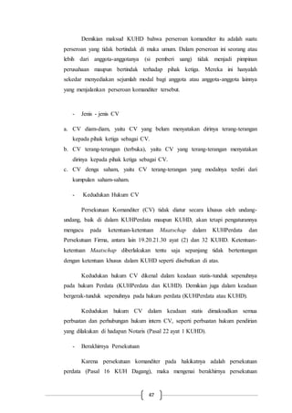 47
Demikian maksud KUHD bahwa perseroan komanditer itu adalah suatu
perseroan yang tidak bertindak di muka umum. Dalam perseroan ini seorang atau
lebih dari anggota-anggotanya (si pemberi uang) tidak menjadi pimpinan
perusahaan maupun bertindak terhadap pihak ketiga. Mereka ini hanyalah
sekedar menyediakan sejumlah modal bagi anggota atau anggota-anggota lainnya
yang menjalankan perseroan komanditer tersebut.
- Jenis - jenis CV
a. CV diam-diam, yaitu CV yang belum menyatakan dirinya terang-terangan
kepada pihak ketiga sebagai CV.
b. CV terang-terangan (terbuka), yaitu CV yang terang-terangan menyatakan
dirinya kepada pihak ketiga sebagai CV.
c. CV denga saham, yaitu CV terang-terangan yang modalnya terdiri dari
kumpulan saham-saham.
- Kedudukan Hukum CV
Persekutuan Komanditer (CV) tidak diatur secara khusus oleh undang-
undang, baik di dalam KUHPerdata maupun KUHD, akan tetapi pengaturannya
mengacu pada ketentuan-ketentuan Maatschap dalam KUHPerdata dan
Persekutuan Firma, antara lain 19.20.21.30 ayat (2) dan 32 KUHD. Ketentuan-
ketentuan Maatschap diberlakukan tentu saja sepanjang tidak bertentangan
dengan ketentuan khusus dalam KUHD seperti disebutkan di atas.
Kedudukan hukum CV dikenal dalam keadaan statis-tunduk sepenuhnya
pada hukum Perdata (KUHPerdata dan KUHD). Demikian juga dalam keadaan
bergerak-tunduk sepenuhnya pada hukum perdata (KUHPerdata atau KUHD).
Kedudukan hukum CV dalam keadaan statis dimaksudkan semua
perbuatan dan perhubungan hukum intern CV, seperti perbuatan hukum pendirian
yang dilakukan di hadapan Notaris (Pasal 22 ayat 1 KUHD).
- Berakhirnya Persekutuan
Karena persekutuan komanditer pada hakikatnya adalah persekutuan
perdata (Pasal 16 KUH Dagang), maka mengenai berakhirnya persekutuan
 