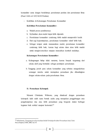 48
komanditer sama dengan berakhirnya persekutuan perdata dan persekutuan firma
(Pasal 1646 s/d 1652 KUH Perdata)
- Kelebihan & Kekurangan Persekutuan Komanditer
Kelebihan Persekutuan Komanditer:
a. Mudah proses pendiriannya.
b. Kebutuhan akan modal dapat lebih dipenuhi.
c. Persekutuan komanditer cenderung lebih mudah memperoleh kredit.
d. Dari segi kepemimpinan, persekutuan komanditer relatif lebih baik.
e. Sebagai tempat untuk menanamkan modal, persekutuan komanditer
cenderung lebih baik, karena bagi sekutu diam akan lebih mudah
untuk menginvestasikan maupun mencairkan kembali modalnya.
Kekurangan Persekutuan Komanditer:
a. Kelangsungan hidup tidak menentu, karena banyak tergantung dari
sekutu aktif yang bertindak sebagai pemimpin persekutuan.
b. Tanggung jawab para sekutu komanditer yang terbatas mengendorkan
semangat mereka untuk memajukan perusahaan jika dibandingkan
dengan sekutu-sekutu pada persekutuan firma.
5) Perusahaan Kelompok
Menurut Christianto Wibisono, yang dimaksud dengan perusahaan
kelompok ialah salah suatu bentuk usaha yang merupakan penggabungan atau
pengelompokan dua atau lebih perusahaan yang bergerak dalam berbagai
kegiatan baik vertikal maupun horisontal.29
29
Sulistiawaty,Tanggung jawabperusahaanInduk Terhadap Kreditur Perusahaan Anak,Tesis
Pasca Sarjana,UGM, 2008, hal. 43
 
