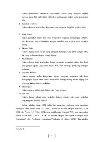 4
Hukum perusahaan merupakan seperangkat aturan yang mengatur tingkah
manusia yang ikut andil dalam melakukan perdagangan dalam usaha pencapaian
laba.
4. Sunariyati Hartono
Hukum ekonomi keseluruhan keputusan yang mengatur kegiatan perekonomian.
5. Munir Fuadi
Segala perangkat aturan tata cara pelaksanaan kegiatan perdagangan, industry,
atau keuangan yang dihubungkan dengan produksi atau kegiatan tukar menukar
barang.
6. Ridwan Halim
Hukum dagang ialah hukum yang mengatur hubungan satu pihak dengan pihak
lain yang berkenaan dengan urusan dagang.
7. Andi Hamzah
Hukum dagang ialah keseluruhan hukum mengenai perusahaan dalam lalu lintas
perdagangan seperti yang diatur dalam WvK dan beberapa perundang-undangan
tambahan.
8. Fockema Andreae
Hukum dagang adalah keseluruhan hukum mengenai perusahaan lalu lintas
perdagangan, sejauh mana diatur dalam kitab undang-undang hukum dagang dan
beberapa undang-undang tambahan.
9. Tirtaamijaya
Hukum dagang adalah suatu hukum sipil yang istimewa.
10. Van Kan
Hukum dagang adalah suatu tambahan hukum perdata, yaitu suatu tambahan
yang mengatur hal-hal khusus.2
Dahulu sebelum tahun 1934 istilah dan pengertian pedagang serta perbuatan
perniagaan diatur dalam pasal 2-5 KUHD, namun hal itu telah dihapus melaui UU 2 juli
1934 (stb. Nomor 347 Tahun 1934) yang mulai berlaku 1 januari 1935, yang menentukan
bahwa seluruh tittle 1 buku I W.v.K hal tersebut dihapus dan digantikan dengan istilah
“perusahaan” dan “perbuatan perusaahaan”.Walaupun di dalam KUHD dipergunakan
2Ibid.,hal.2
 
