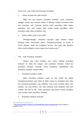 49
- Unsur-Unsur yang Terdiri dari Perusahaan Kelompok
a. Adanya kesatuan dari sudut ekonomi.
Dilihat dari segi ekonomi, perusahaan kelompok secara keseluruhan
dianggap sebagai suatu kesatuan dimana di dalamnya terdapat perusahaan induk
dan perusahaan anak. Kesatuan ekonomi antara perusahaan induk dengan
perusahaan anak salah satunya dapat tercipta melalui kepemilikan saham
perusahaan induk dalam perusahaan anak.
b. Adanya jumlah jamak secara yuridis.
Hubungan-hubungan perusahaan kelompok dapat diartikan sebagai
hubungan antara badan-badan hukum. Perusahaan-perusahaan itu berada di
bawah pimpinan sentral atau pengurusan bersama. atau dapat juga dikatakan
bahwa mereka dipimpin secara seragam atau bersama-sama.30
- Jenis – Jenis Perusahaan Kelompok
Menurut jenis variasi usahanya, para sarjana membagi perusahaan
kelompok ke dalam dua kategori, yaitu perusahaan kelompok vertikal dan
perusahaan kelompok horisontal. Emmy Pangaribuan mendefinisikan jenis
perusahaan kelompok sebagai berikut:
a. Perusahaan kelompok vertikal
Dalam perusahaan kelompok seperti ini, sifat vertikal ada apabila
perusahaan-perusahaan yang terkait di dalam susunan itu merupakan mata rantai
dari perusahaan-perusahaan yang melakukan suatu proses produksi, hanya mata
rantainya saja yang berbeda. Jadi suatu kelompok usaha menguasai suatu jenis
produksi dari hulu ke hilir. Semua perusahaan yang terkait tersebut merupakan
suatu kesatuan dalam perusahaan kelompok.
b. Perusahaan kelompok horizontal
30 http://novie-smwtkecil.blogspot.co.id/2013/06/perusahaan-kelompok.html,diakses tanggal 13
September 2015
 