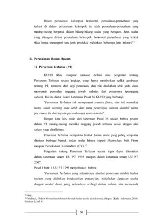 50
Dalam perusahaan kelompok horisontal, perusahaan-perusahaan yang
terkait di dalam perusahaan kelompok itu ialah perusahaan-perusahaan yang
masing-masing bergerak dalam bidang-bidang usaha yang beragam. Jenis usaha
yang ditangani dalam perusahaan kelompok horisontal perusahaan yang terkait
tidak hanya menangani satu jenis produksi, melainkan beberapa jenis industri.31
B. Perusahaan Badan Hukum
1) Perseroan Terbatas (PT)
KUHD tidak mengatur rumusan definisi atau pengertian tentang
Perseroan Terbatas secara lengkap, tetapi hanya memberikan sedikit gambaran
tentang PT, terutama dari segi penamaan, dan bila ditafsirkan lebih jauh, akan
menyentuh persoalan tanggung jawab terbatas dari perseronya (pemegang
saham). Hal itu diatur dalam ketentuan Pasal 36 KUHD yang berbunyi:
“Perseroan Terbatas tak mempunyai sesuatu firma, dan tak memakai
nama salah seorang atau lebih dari para peseronya, namun diambil nama
perseroan itu dari tujuan perusahannya semata-mata”.
Dengan kata lain, rasio dari ketentuan Pasal 36 adalah bahwa pesero
dalam PT masing-masing memiliki tanggung jawab terbatas sesuai dengan nilai
saham yang dimilikinya.
Perseroan Terbatas merupakan bentuk badan usaha yang paling sempurna
diantara berbagai bentuk badan usaha lainnya seperti Maatschap, baik Firma
maupun Persekutuan Komanditer (CV).32
Pengertian tentang Perseroan Terbatas secara tegas dapat ditemukan
dalam ketentuan umum UU PT 1995 maupun dalam ketentuan umum UU PT
2007.
Pasal 1 butir 1 UU PT 1995 menyebutkan bahwa:
“Perseroan Terbatas yang selanjutnya disebut perseroan adalah badan
hukum yang didirikan berdasarkan perjanjian, melakukan kegiatan usaha
dengan modal dasar yang seluruhnya terbagi dalam saham, dan memenuhi
31 Ibid.,
32 Mulhadi, Hukum Perusahaan Bentuk-bentuk badan usaha di Indonesia,(Bogor: Ghalia Indonesia,2010)
Cetakan 1, hal. 81
 