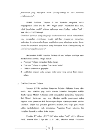 51
persyaratan yang ditetapkan dalam Undang-undang ini serta peraturan
pelaksanaannya”.
Definisi Perseroan Terbatas di atas kemudian mengalami sedikit
penyempurnaan dalam UU PT 2007 dengan adanya panambahan frase baru,
yakni “persekutuan modal”, sehingga definisinya secara lengkap dalam Pasal 1
butir 1 UU PT 2007 berbunyi:
“Perseroan Terbatas, yang selanjutnya disebut Perseroan adalah badan hukum
yang merupakan persekutuan modal, didirikan berdasarkan perjanjian,
melakukan kegiatan usaha dengan modal dasar yang seluruhnya terbagi dalam
saham dan memenuhi persyaratan yang ditetapkan dalam Undang-undang ini
serta peraturan pelaksanannya.”
Berdasarkan definisi Perseroan Terbatas di atas, terdapat beberapa unsur
dari Perseroan Terbatas, sebagai berikut:
a. Perseroan Terbatas merupakan Badan hukum
b. Perseroan Terbatas merupakan Persekutuan Modal
c. Didirikan berdasarkan perjanjian
d. Melakukan kegiatan usaha dengan modal dasar yang terbagi dalam saham-
saham.
- Pendirian Perseroan Terbatas
Menurut KUHD, pendirian Perseroan Terbatas dilakukan dengan akta
otentik. Akta pendirian yang otentik tersebut kemudian disampaikan terlebih
dahulu kepada Menteri Kehakiman untuk mendapatkan pengesahan. Pengesahan
dari Menteri Kehakiman baru akan diberikan apabila syarat-syarat dalam
anggaran dasar perseroan tidak bertentangan dengan kepentingan umum maupun
kesusilaan. Setelah akta pendirian perseroan disahkan, maka tugas para pendiri
adalah mendaftarkannya pada kepaniteraan Pengadilah Negeri setempat, dan
kemudian diumumkan dalam Berita Negara.
Pendirian PT dalam UU PT 2007 diatur dalam Pasal 7 s/d 14 (delapan
Pasal). Menurut Pasal 7 ayat (1) UU PT 2007, dikatakan bahwa “Perseroan
 