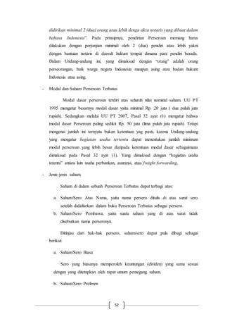 52
didirikan minimal 2 (dua) orang atau lebih denga akta notaris yang dibuat dalam
bahasa Indonesia”. Pada prinsipnya, pendirian Perseroan memang harus
dilakukan dengan perjanjian minimal oleh 2 (dua) pendiri atau lebih yakni
dengan bantuan notaris di daerah hukum tempat dimana para pendiri berada.
Dalam Undang-undang ini, yang dimaksud dengan “orang” adalah orang
perseorangan, baik warga negara Indonesia maupun asing atau badan hukum
Indonesia atau asing.
- Modal dan Saham Perseroan Terbatas
Modal dasar perseroan terdiri atas seluruh nilai nominal saham. UU PT
1995 mengatur besarnya modal dasar yaitu minimal Rp. 20 juta ( dua puluh juta
rupiah). Sedangkan melalui UU PT 2007, Pasal 32 ayat (1) mengatur bahwa
modal dasar Perseroan paling sedikit Rp. 50 juta (lima puluh juta rupiah). Tetapi
mengenai jumlah ini ternyata bukan ketentuan yag pasti, karena Undang-undang
yang mengatur kegiatan usaha tertentu dapat menentukan jumlah minimum
modal perseroan yang lebih besar daripada ketentuan modal dasar sebagaimana
dimaksud pada Pasal 32 ayat (1). Yang dimaksud dengan “kegiatan usaha
tetentu” antara lain usaha perbankan, asuransi, atau freight forwarding.
- Jenis-jenis saham
Saham di dalam sebuah Perseroan Terbatas dapat terbagi atas:
a. Saham/Sero Atas Nama, yaitu nama persero ditulis di atas surat sero
setelah didaftarkan dalam buku Perseroan Terbatas sebagai persero.
b. Saham/Sero Pembawa, yaitu suatu saham yang di atas surat tidak
disebutkan nama perseronya.
Ditinjau dari hak-hak persero, saham/sero dapat pula dibagi sebagai
berikut:
a. Saham/Sero Biasa
Sero yang biasanya memperoleh keuntungan (dividen) yang sama sesuai
dengan yang ditetapkan oleh rapat umum pemegang saham.
b. Saham/Sero Preferen
 