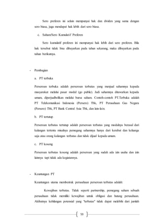 53
Sero preferen ini selain mempunyai hak dan dividen yang sama dengan
sero biasa, juga mendapat hak lebih dari sero biasa.
c. Saham/Sero Kumulatif Preferen
Sero kumulatif preferen ini mempunyai hak lebih dari sero preferen. Bila
hak tersebut tidak bisa dibayarkan pada tahun sekarang, maka dibayarkan pada
tahun berikutnya.
- Pembagian
a. PT terbuka
Perseroan terbuka adalah perseroan terbatas yang menjual sahamnya kepada
masyarakat melalui pasar modal (go public). Jadi sahamnya ditawarkan kepada
umum, diperjualbelikan melalui bursa saham. Contoh-contoh PT.Terbuka adalah
PT Telekomunikasi Indonesia (Persero) Tbk, PT Perusahaan Gas Negara
(Persero) Tbk, PT Bank Central Asia Tbk, dan lain-lain.
b. PT tertutup
Perseroan terbatas tertutup adalah perseroan terbatas yang modalnya berasal dari
kalangan tertentu misalnya pemegang sahamnya hanya dari kerabat dan keluarga
saja atau orang kalangan terbatas dan tidak dijual kepada umum.
c. PT kosong
Perseroan terbatas kosong adalah perseroan yang sudah ada izin usaha dan izin
lainnya tapi tidak ada kegiatannya.
- Keuntungan PT
Keuntungan utama membentuk perusahaan perseroan terbatas adalah:
Kewajiban terbatas. Tidak seperti partnership, pemegang saham sebuah
perusahaan tidak memiliki kewajiban untuk obligasi dan hutang perusahaan.
Akibatnya kehilangan potensial yang "terbatas" tidak dapat melebihi dari jumlah
 