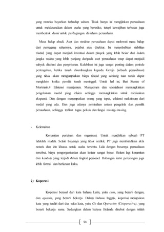 54
yang mereka bayarkan terhadap saham. Tidak hanya ini mengijinkan perusahaan
untuk melaksanakan dalam usaha yang beresiko, tetapi kewajiban terbatas juga
membentuk dasar untuk perdagangan di saham perusahaan.
Masa hidup abadi. Aset dan struktur perusahaan dapat melewati masa hidup
dari pemegang sahamnya, pejabat atau direktur. Ini menyebabkan stabilitas
modal, yang dapat menjadi investasi dalam proyek yang lebih besar dan dalam
jangka waktu yang lebih panjang daripada aset perusahaan tetap dapat menjadi
subyek disolusi dan penyebaran. Kelebihan ini juga sangat penting dalam periode
pertengahan, ketika tanah disumbangkan kepada Gereja (sebuah perusahaan)
yang tidak akan mengumpulkan biaya feudal yang seorang tuan tanah dapat
mengklaim ketika pemilik tanah meninggal. Untuk hal ini, lihat Statute of
Mortmain.# Efisiensi manajemen. Manajemen dan spesialisasi memungkinkan
pengelolaan modal yang efisien sehingga memungkinkan untuk melakukan
ekspansi. Dan dengan menempatkan orang yang tepat, efisiensi maksimum dari
modal yang ada. Dan juga adanya pemisahan antara pengelola dan pemilik
perusahaan, sehingga terlihat tugas pokok dan fungsi masing-masing.
- Kelemahan
Kerumitan perizinan dan organisasi. Untuk mendirikan sebuah PT
tidaklah mudah. Selain biayanya yang tidak sedikit, PT juga membutuhkan akta
notaris dan izin khusus untuk usaha tertentu. Lalu dengan besarnya perusahaan
tersebut, biaya pengorganisasian akan keluar sangat besar. Belum lagi kerumitan
dan kendala yang terjadi dalam tingkat personel. Hubungan antar perorangan juga
lebih formal dan berkesan kaku.
2) Koperasi
Koperasi berasal dari kata bahasa Latin, yaitu cum, yang berarti dengan,
dan aperari, yang berarti bekerja. Dalam Bahasa Inggris, koperasi merupakan
kata yang terdiri dari dua suku kata, yaitu Co dan Operation (Cooperative), yang
berarti bekerja sama. Sedangkan dalam bahasa Belanda disebut dengan istilah
 