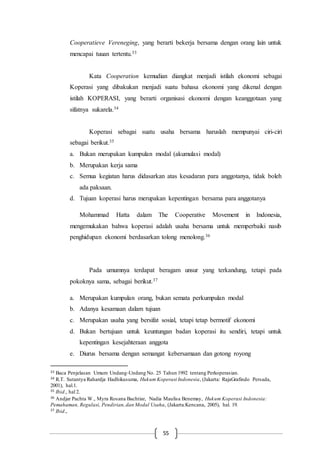 55
Cooperatieve Vereneging, yang berarti bekerja bersama dengan orang lain untuk
mencapai tuuan tertentu.33
Kata Cooperation kemudian diangkat menjadi istilah ekonomi sebagai
Koperasi yang dibakukan menjadi suatu bahasa ekonomi yang dikenal dengan
istilah KOPERASI, yang berarti organisasi ekonomi dengan keanggotaan yang
sifatnya sukarela.34
Koperasi sebagai suatu usaha bersama haruslah mempunyai ciri-ciri
sebagai berikut.35
a. Bukan merupakan kumpulan modal (akumulasi modal)
b. Merupakan kerja sama
c. Semua kegiatan harus didasarkan atas kesadaran para anggotanya, tidak boleh
ada paksaan.
d. Tujuan koperasi harus merupakan kepentingan bersama para anggotanya
Mohammad Hatta dalam The Cooperative Movement in Indonesia,
mengemukakan bahwa koperasi adalah usaha bersama untuk memperbaiki nasib
penghidupan ekonomi berdasarkan tolong menolong.36
Pada umumnya terdapat beragam unsur yang terkandung, tetapi pada
pokoknya sama, sebagai berikut.37
a. Merupakan kumpulan orang, bukan semata perkumpulan modal
b. Adanya kesamaan dalam tujuan
c. Merupakan usaha yang bersifat sosial, tetapi tetap bermotif ekonomi
d. Bukan bertujuan untuk keuntungan badan koperasi itu sendiri, tetapi untuk
kepentingan kesejahteraan anggota
e. Diurus bersama dengan semangat kebersamaan dan gotong royong
33 Baca Penjelasan Umum Undang-Undang No. 25 Tahun 1992 tentang Perkoperasian.
34 R.T. Sutantya Rahardja Hadhikusuma, Hukum Koperasi Indonesia, (Jakarta: RajaGrafindo Persada,
2001), hal.1.
35 Ibid., hal 2.
36 Andjar Pachta W., Myra Rosana Bachtiar, Nadia Maulisa Benemay, Hukum Koperasi Indonesia:
Pemahaman, Regulasi, Pendirian,dan Modal Usaha, (Jakarta:Kencana, 2005), hal. 19.
37 Ibid.,
 