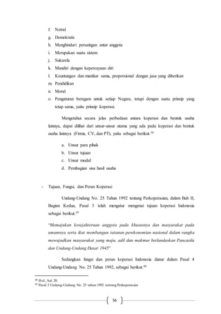56
f. Netral
g. Demokratis
h. Menghindari persaingan antar anggota
i. Merupakan suatu sistem
j. Sukarela
k. Mandiri dengan kepercayaan diri
l. Keuntungan dan manfaat sama, proporsional dengan jasa yang diberikan
m. Pendidikan
n. Moral
o. Pengaturan beragam untuk setiap Negara, tetapi dengan suatu prinsip yang
tetap sama, yaitu prinsip koperasi.
Mengetahui secara jelas perbedaan antara koperasi dan bentuk usaha
lainnya, dapat dilihat dari unsur-unsur utama yang ada pada koperasi dan bentuk
usaha lainnya (Firma, CV, dan PT), yaitu sebagai berikut.38
a. Unsur para pihak
b. Unsur tujuan
c. Unsur modal
d. Pembagian sisa hasil usaha
- Tujuan, Fungsi, dan Peran Koperasi
Undang-Undang No. 25 Tahun 1992 tentang Perkoperasian, dalam Bab II,
Bagian Kedua, Pasal 3 telah mengatur mengenai tujuan koperasi Indonesia
sebagai berikut.39
“Memajukan kesejahteraan anggota pada khususnya dan masyarakat pada
umumnya serta ikut membangun tatanan perekonomian nasional dalam rangka
mewujudkan masyarakat yang maju, adil dan makmur berlandaskan Pancasila
dan Undang-Undang Dasar 1945”
Sedangkan fungsi dan peran koperasi Indonesia diatur dalam Pasal 4
Undang-Undang No. 25 Tahun 1992, sebagai berikut.40
38 Ibid., hal. 20.
39 Pasal 3 Undang-Undang No. 25 tahun 1992 tentang Perkoperasian
 