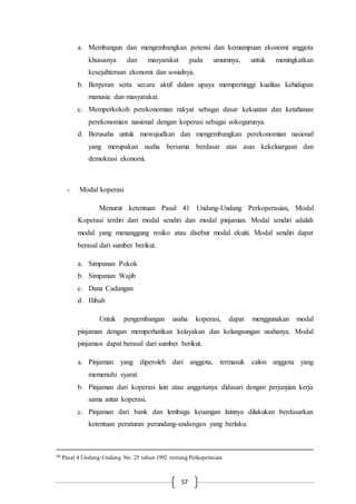57
a. Membangun dan mengembangkan potensi dan kemampuan ekonomi anggota
khususnya dan masyarakat pada umumnya, untuk meningkatkan
kesejahteraan ekonomi dan sosialnya.
b. Berperan serta secara aktif dalam upaya mempertinggi kualitas kehidupan
manusia dan masyarakat.
c. Memperkokoh perekonomian rakyat sebagai dasar kekuatan dan ketahanan
perekonomian nasional dengan koperasi sebagai sokogurunya.
d. Berusaha untuk mewujudkan dan mengembangkan perekonomian nasional
yang merupakan usaha bersama berdasar atas asas kekeluargaan dan
demokrasi ekonomi.
- Modal koperasi
Menurut ketentuan Pasal 41 Undang-Undang Perkoperasian, Modal
Koperasi terdiri dari modal sendiri dan modal pinjaman. Modal sendiri adalah
modal yang menanggung resiko atau disebut modal ekuiti. Modal sendiri dapat
berasal dari sumber berikut.
a. Simpanan Pokok
b. Simpanan Wajib
c. Dana Cadangan
d. Hibah
Untuk pengembangan usaha koperasi, dapat menggunakan modal
pinjaman dengan memperhatikan kelayakan dan kelangsungan usahanya. Modal
pinjaman dapat berasal dari sumber berikut.
a. Pinjaman yang diperoleh dari anggota, termasuk calon anggota yang
memenuhi syarat.
b. Pinjaman dari koperasi lain atau anggotanya didasari dengan perjanjian kerja
sama antar koperasi.
c. Pinjaman dari bank dan lembaga keuangan lainnya dilakukan berdasarkan
ketentuan peraturan perundang-undangan yang berlaku.
40 Pasal 4 Undang-Undang No. 25 tahun 1992 tentang Perkoperasian
 