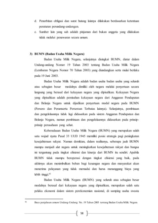 58
d. Penerbitan obligasi dan surat hutang lainnya dilakukan berdasarkan ketentuan
peraturan perundang-undangan.
e. Sumber lain yang sah adalah pinjaman dari bukan anggota yang dilakukan
tidak melalui penawaran secara umum.
3) BUMN (Badan Usaha Milik Negara)
Badan Usaha Milik Negara, selanjutnya disingkat BUMN, diatur dalam
Undang-undang Nomor 19 Tahun 2003 tentang Badan Usaha Milik Negara
(Lembaran Negara Nomor 70 Tahun 2003) yang diundangkan serta mulai berlaku
pada 19 Juni 2003.
Badan Usaha Milik Negara adalah badan usaha badan usaha yang seluruh
atau sebagian besar modalnya dimiliki oleh negara melalui penyertaan secara
langsung yang berasal dari kekayaan negara yang dipisahkan. Kekayaan Negara
yang dipisahkan adalah pemisahan kekayaan negara dari Anggaran Pendapatan
dan Belanja Negara untuk dijadikan penyertaan modal negara pada BUMN
(Persero dan Perumserta Perseroan Terbatas lainnya). Selanjutnya, pembinaan
dan pengelolaannya tidak lagi didasarkan pada sistem Anggaran Pendapatan dan
Belanja Negara, namun pembinaan dan pengelolaannya didasarkan pada prinsip-
prinsip perusahaan yang sehat.
Keberadaaan Badan Usaha Milik Negara (BUMN) yang merupakan salah
satu wujud nyata Pasal 33 UUD 1945 memiliki posisi strategis pagi peningkatan
kesejahteraan rakyat. Namun demikian, dalam realitanya, seberapa jauh BUMN
mampu menjadi alat negara untuk meningkatkan kesejahteraan rakyat dan bangsa
ini tergantung pada tingkat efisiensi dan kinerja dari BUMN itu sendiri. Apabila
BUMN tidak mampu beroperasi dengan tingkat efisiensi yang baik, pada
akhirnya akan menimbulkan beban bagi keuangan negara dan masyarakat akan
menerima pelayanan yang tidak memadai dan harus menanggung biaya yang
lebih tinggi.41
Badan Usaha Milik Negara (BUMN) yang seluruh atau sebagian besar
modalnya berasal dari kekayaan negara yang dipisahkan, merupakan salah satu
pelaku ekonomi dalam sistem perekonomian nasional, di samping usaha swasta
41 Baca penjelasan umum Undang-Undang No. 19 Tahun 2003 tentang Badan Usaha Milik Negara
 