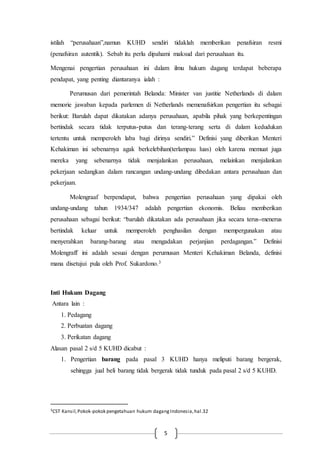 5
istilah “perusahaan”,namun KUHD sendiri tidaklah memberikan penafsiran resmi
(penafsiran autentik). Sebab itu perlu dipahami maksud dari perusahaan itu.
Mengenai pengertian perusahaan ini dalam ilmu hukum dagang terdapat beberapa
pendapat, yang penting diantaranya ialah :
Perumusan dari pemerintah Belanda: Minister van justitie Netherlands di dalam
memorie jawaban kepada parlemen di Netherlands memenafsirkan pengertian itu sebagai
berikut: Barulah dapat dikatakan adanya perusahaan, apabila pihak yang berkepentingan
bertindak secara tidak terputus-putus dan terang-terang serta di dalam kedudukan
tertentu untuk memperoleh laba bagi dirinya sendiri.” Definisi yang diberikan Menteri
Kehakiman ini sebenarnya agak berkelebihan(terlampau luas) oleh karena memuat juga
mereka yang sebenarnya tidak menjalankan perusahaan, melainkan menjalankan
pekerjaan sedangkan dalam rancangan undang-undang dibedakan antara perusahaan dan
pekerjaan.
Molengraaf berpendapat, bahwa pengertian perusahaan yang dipakai oleh
undang-undang tahun 1934/347 adalah pengertian ekonomis. Beliau memberikan
perusahaan sebagai berikut: “barulah dikatakan ada perusahaan jika secara terus-menerus
bertindak keluar untuk memperoleh penghasilan dengan mempergunakan atau
menyerahkan barang-barang atau mengadakan perjanjian perdagangan.” Definisi
Molengraff ini adalah sesuai dengan perumusan Menteri Kehakiman Belanda, definisi
mana disetujui pula oleh Prof. Sukardono.3
Inti Hukum Dagang
Antara lain :
1. Pedagang
2. Perbuatan dagang
3. Perikatan dagang
Alasan pasal 2 s/d 5 KUHD dicabut :
1. Pengertian barang pada pasal 3 KUHD hanya meliputi barang bergerak,
sehingga jual beli barang tidak bergerak tidak tunduk pada pasal 2 s/d 5 KUHD.
3CST Kansil,Pokok-pokok pengetahuan hukum dagangIndonesia,hal.32
 