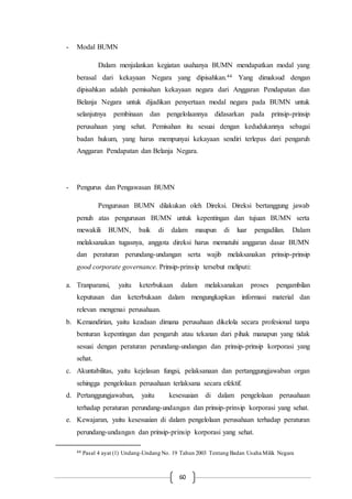 60
- Modal BUMN
Dalam menjalankan kegiatan usahanya BUMN mendapatkan modal yang
berasal dari kekayaan Negara yang dipisahkan.44 Yang dimaksud dengan
dipisahkan adalah pemisahan kekayaan negara dari Anggaran Pendapatan dan
Belanja Negara untuk dijadikan penyertaan modal negara pada BUMN untuk
selanjutnya pembinaan dan pengelolaannya didasarkan pada prinsip-prinsip
perusahaan yang sehat. Pemisahan itu sesuai dengan kedudukannya sebagai
badan hukum, yang harus mempunyai kekayaan sendiri terlepas dari pengaruh
Anggaran Pendapatan dan Belanja Negara.
- Pengurus dan Pengawasan BUMN
Pengurusan BUMN dilakukan oleh Direksi. Direksi bertanggung jawab
penuh atas pengurusan BUMN untuk kepentingan dan tujuan BUMN serta
mewakili BUMN, baik di dalam maupun di luar pengadilan. Dalam
melaksanakan tugasnya, anggota direksi harus mematuhi anggaran dasar BUMN
dan peraturan perundang-undangan serta wajib melaksanakan prinsip-prinsip
good corporate governance. Prinsip-prinsip tersebut meliputi:
a. Tranparansi, yaitu keterbukaan dalam melaksanakan proses pengambilan
keputusan dan keterbukaan dalam mengungkapkan informasi material dan
relevan mengenai perusahaan.
b. Kemandirian, yaitu keadaan dimana perusahaan dikelola secara profesional tanpa
benturan kepentingan dan pengaruh atau tekanan dari pihak manapun yang tidak
sesuai dengan peraturan perundang-undangan dan prinsip-prinsip korporasi yang
sehat.
c. Akuntabilitas, yaitu kejelasan fungsi, pelaksanaan dan pertanggungjawaban organ
sehingga pengelolaan perusahaan terlaksana secara efektif.
d. Pertanggungjawaban, yaitu kesesuaian di dalam pengelolaan perusahaan
terhadap peraturan perundang-undangan dan prinsip-prinsip korporasi yang sehat.
e. Kewajaran, yaitu kesesuaian di dalam pengelolaan perusahaan terhadap peraturan
perundang-undangan dan prinsip-prinsip korporasi yang sehat.
44 Pasal 4 ayat (1) Undang-Undang No. 19 Tahun 2003 Tentang Badan Usaha Milik Negara
 