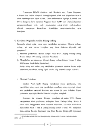 61
Pengawasan BUMN dilakukan oleh Komisaris dan Dewan Pengawas.
Komisaris dan Dewan Pengawas bertanggungjawab penuh atas pengawasan BUMN
untuk kepentingan dan tujuan BUMN. Dalam melaksanakan tugasnya, Komisaris dan
Dewan Pengawas harus mematuhi Anggaran Dasar BUMN dan ketentuan-ketentuan
perundang-undangan serta wajib melaksanakan prinsip-prinsip profesionalisme,
efisiensi, transparansi, kemandirian, akuntabilitas, pertanggungjawaban serta
kewajaran.
C. Kewajiban Pengusaha Menurut Undang-Undang
Pengusaha adalah setiap orang yang menjalankan perusahaan. Menurut undang-
undang, ada dua macam kewajiban yang harus dilakukan (dipenuhi) oleh
pengusaha:45
1. Membuat pembukuan. (Sesuai dengan Pasal KUH Dagang Undang-Undang
Nomor 8 tahun 1997 tentang Dokumen Perusahaan)
2. Mendaftarkan perusahaannya. (Sesuai dengan Undang-Undang Nomor 3 tahun
1982 tentang Wajib Daftar Perusahaan).
Setiap orang atau badan yang menjalankan perusahaan menurut hukum wajib
melakukan pendaftaran tentang segala sesuatu yang berkaitan dengan usahanya.
- Membuat Pembukuan
Didalam Pasal KUH Dagang menjelaskan makna pembukuan, yaitu
mewajibkan setiap orang yang menjalankan perusahaan supaya membuat catatan
atau pembukuan mengenai kekayaan dan semua hal yang berkaitan dengan
perusahaan agar dapat diketahui hak dan kewajiban para pihak.
Sementara itu, mengenai dokumen perusahaan di dalam KUH Dagang
menggunakan istilah pembukuan, sedangkan dalam Undang-Undang Nomor 8
tahun 1997 menggunakan istilah dokumen perusahaan. Dokumen Perusahaan
berdasarkan Pasal 1 butir 2 Undang-Undang Nomor 8 tahun 1997 merupakan
data, catatan, dan atau keterangan yang dibuat dan atau diterima oleh perusahaan
45 Elsi Kartika Sari dan AdvendiSimangunsong, Hukum dalam Ekonomi,(Jakarta:Grasindo,
2007), hal. 44.
 