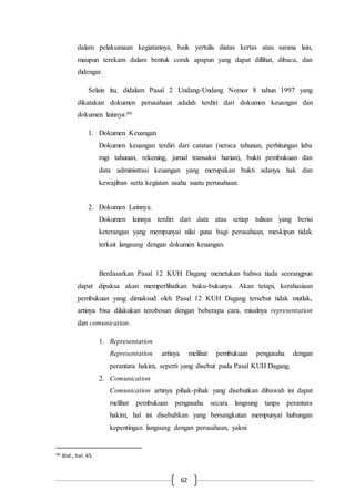 62
dalam pelaksanaan kegiatannya, baik yertulis diatas kertas atau sarana lain,
maupun terekam dalam bentuk corak apapun yang dapat dillihat, dibaca, dan
didengar.
Selain itu, didalam Pasal 2 Undang-Undang Nomor 8 tahun 1997 yang
dikatakan dokumen perusahaan adalah terdiri dari dokumen keuangan dan
dokumen lainnya:46
1. Dokumen Keuangan
Dokumen keuangan terdiri dari catatan (neraca tahunan, perhitungan laba
rugi tahunan, rekening, jurnal transaksi harian), bukti pembukuan dan
data administrasi keuangan yang merupakan bukti adanya hak dan
kewajiban serta kegiatan usaha suatu perusahaan.
2. Dokumen Lainnya.
Dokumen lainnya terdiri dari data atau setiap tulisan yang berisi
keterangan yang mempunyai nilai guna bagi perusahaan, meskipun tidak
terkait langsung dengan dokumen keuangan.
Berdasarkan Pasal 12 KUH Dagang menetukan bahwa tiada seorangpun
dapat dipaksa akan memperlihatkan buku-bukunya. Akan tetapi, kerahasiaan
pembukuan yang dimaksud oleh Pasal 12 KUH Dagang tersebut tidak mutlak,
artinya bisa dilakukan terobosan dengan beberapa cara, misalnya representation
dan comunication.
1. Representation
Representation artinya melihat pembukuan pengusaha dengan
perantara hakim, seperti yang disebut pada Pasal KUH Dagang.
2. Comunication
Comunication artinya pihak-pihak yang disebutkan dibawah ini dapat
melihat pembukuan pengusaha secara langsung tanpa perantara
hakim, hal ini disebabkan yang bersangkutan mempunyai hubungan
kepentingan langsung dengan perusahaan, yakni
46 Ibid., hal.45
 