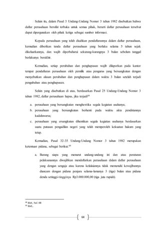64
Selain itu, dalam Pasal 3 Undang-Undang Nomor 3 tahun 1982 disebutkan bahwa
daftar perusahaan bersifat terbuka untuk semua pihak, berarti daftar perusahaan tersebut
dapat dipergunakan oleh pihak ketiga sebagai sumber informasi.
Kepada perusahaan yang telah disahkan pendaftarannya dalam daftar perusahaan,
kemudian diberikan tanda daftar perusahaan yang berlaku selama 5 tahun sejak
dikeluarkannya, dan wajib diperbaharui sekurang-kurangnya 3 bulan sebelum tanggal
berlakunya berakhir.
Kemudian, setiap perubahan dan penghapusan wajib dilaporkan pada kantor
tempat pendaftaran perusahaan oleh pemilik atau pengurus yang bersangkutan dengan
menyebutkan alasan perubahan dan penghapusan dalam waktu 3 bulan setelah terjadi
pengubahan atau penghapusan.
Selain yang disebutkan di atas, berdasarkan Pasal 25 Undang-Undang Nomor 3
tahun 1982, daftar perusahaan hapus, jika terjadi48
a. perusahaan yang bersangkutan menghentika segala kegiatan usahanya;
b. perusahaan yang bersangkutan berhenti pada waktu akta pendiriannya
kadaluwarsa;
c. perusahaan yang ersangkutan dihentikan segala kegiatan usahanya berdasarkan
suatu putusan pengadilan negeri yang telah memperoleh kekuatan hukum yang
tetap.
Kemudian, Pasal 32-35 Undang-Undang Nomor 3 tahun 1982 merupakan
ketentuan pidana, sebagai berikut.49
a. Barang siapa yang menurut undang-undang ini dan atau peraturan
pelaksanannya diwajibkan mendaftarkan perusahaan dalam daftar perusahaan
yang dengan sengaja atau karena kelalaiannya tidak memenuhi kewajibannya
diancam dengan pidana penjara selama-lamanya 3 (tiga) bulan atau pidana
denda setinggi-tingginya Rp3.000.000,00 (tiga juta rupiah).
48 Ibid., hal.48
49 Ibid.,
 