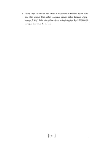 65
b. Barang siapa melakukan atau menyuruh melakukan pendaftaran secara keliru
atau tidak lengkap dalam daftar perusahaan diancam pidana kurungan selama-
lamanya 3 (tiga) bulan atau pidana denda setinggi-tingginya Rp 1.500.000,00
(saru juta lima ratus ribu rupiah).
 