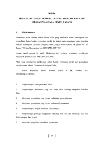 67
BAB IV
PERUSAHAAN MODAL VENTURA, LEASING, ASURANSI, DAN BANK
SEBAGAI PERANTARA HUKUM DAGANG
A. Modal Ventura
Perusahaan modal ventura adalah badan usaha yang melakukan usaha pembiayaan atau
permodalan dalam bentuk penyertaan modal ke dalam suatu perusahaan yang menerima
bantuan pembiayaan (investee company) untuk jangka waktu tertentu. (Keppres No. 61
Tahun 1988 dan Kepmenkeu No. 1251/KMK.013/1988)
Namun modal ventura ini sudah dikeluarkan dari kegiatan perusahaan pembiayaan
berdasar Kepmenkeu No. 448 KMK.017/2000.
Pihak yang memperoleh pembiayaan dalam bentuk penyertaan modal dari perusahaan
modal ventura adalah Perusahaan Pasangan Usaha.
Tujuan Perjanjian Modal Ventura (Pasal 4 SK Menkeu No.
1251/KMK.013/1988) :
1. Pengembangan suatu penemuan baru.
2. Pengembangan perusahaan yang ada tahap awal usahanya mengalami kesulitan
dana.
3. Membantu perusahaan yang berada pada tahap pengembangan.
4. Membantu perusahaan yang berada pada taraf kemunduran.
5. Pengembangan proyek penelitian dan rekayasa.
6. Pengembangan pelbagai penggunaan teknologi baru dan alih teknologi, baik dari
dalam maupun luar negeri.
7. Membantu pengalihan pemilikan perusahaan.
 