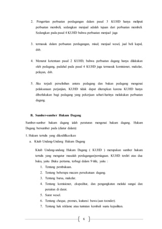 6
2. Pengertian perbuatan perdagangan dalam pasal 3 KUHD hanya meliputi
perbuatan membeli, sedangkan menjual adalah tujuan dari perbuatan membeli.
Sedangkan pada pasal 4 KUHD bahwa perbuatan menjual juga
3. termasuk dalam perbuatan perdagangan, misal; menjual wesel, jual beli kapal,
dsb.
4. Menurut ketentuan pasal 2 KUHD, bahwa perbuatan dagang hanya dilakukan
oleh pedagang, padahal pada pasal 4 KUHD juga termasuk komisioner, makelar,
pelayan, dsb.
5. Jika terjadi perselisihan antara pedagang dan bukan pedagang mengenai
pelaksanaan perjanjian, KUHD tidak dapat diterapkan karena KUHD hanya
diberlakukan bagi pedagang yang pekerjaan sehari-harinya melakukan perbuatan
dagang.
B. Sumber-sumber Hukum Dagang
Sumber-sumber hukum dagang ialah peraturan mengenai hukum dagang. Hukum
Dagang bersumber pada (diatur dalam):
1. Hukum tertulis yang dikodifikasikan
a. Kitab Undang-Undang Hukum Dagang
Kitab Undang-undang Hukum Dagang ( KUHD ) merupakan sumber hukum
tertulis yang mengatur masalah perdagangan/perniagaan. KUHD terdiri atas dua
buku, yaitu :Buku pertama, terbagi dalam 9 title, yaitu :
1. Tentang pembukuan.
2. Tentang beberapa macam persekutuan dagang.
3. Tentang bursa, makelar.
4. Tentang komisioner, ekspeditur, dan pengangkutan melalui sungai dan
perairan di darat.
5. Surat wesel.
6. Tentang cheque, promes, kuitansi bawa (aan toonder).
7. Tentang hak reklame atau tuntutan kembali suatu kepailitan.
 