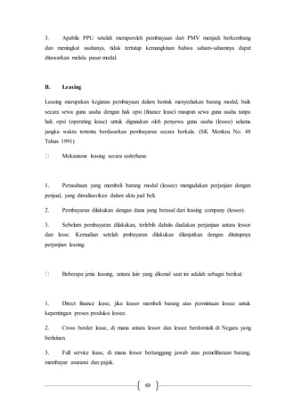 69
3. Apabila PPU setelah memperoleh pembiayaan dari PMV menjadi berkembang
dan meningkat usahanya, tidak tertutup kemungkinan bahwa saham-sahamnya dapat
ditawarkan melalu pasar modal.
B. Leasing
Leasing merupakan kegiatan pembiayaan dalam bentuk menyediakan barang modal, baik
secara sewa guna usaha dengan hak opsi (finance lease) maupun sewa guna usaha tanpa
hak opsi (operating lease) untuk digunakan oleh penyewa guna usaha (lessee) selama
jangka waktu tertentu berdasarkan pembayaran secara berkala. (SK Menkeu No. 48
Tahun 1991)
Mekanisme leasing secara sederhana:
1. Perusahaan yang membeli barang modal (lessee) mengadakan perjanjian dengan
penjual, yang direalisasikan dalam akta jual beli.
2. Pembayaran dilakukan dengan dana yang berasal dari leasing company (lessor).
3. Sebelum pembayaran dilakukan, terlebih dahulu diadakan perjanjian antara lessor
dan lesse. Kemudian setelah pmbayaran dilakukan dilanjutkan dengan ditutupnya
perjanjian leasing.
Beberapa jenis leasing, antara lain yang dikenal saat ini adalah sebagai berikut:
1. Direct finance lease, jika leasor membeli barang atas permintaan lessee untuk
kepentingan proses produksi lessee.
2. Cross border lease, di mana antara lessor dan lessee berdomisili di Negara yang
berlainan.
3. Full service lease, di mana lessor bertanggung jawab atas pemeliharaan barang,
membayar asuransi dan pajak.
 