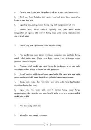 70
4. Capative lease, leasing yang ditawarkan oleh lessor kepada lessee langganannya.
5. Third party lease, kebalikan dari capative lease, jadi lessor bebas menawarkan
leasing kepada siapa saja.
6. Operating lease, yaitu perjanjian leasing yang tidak menggunakan hak opsi.
7. Financial lease, adalah kebalikan operating lease, yakni lessee berhak
menggunakan hak opsinya untuk membeli barang modal yang dihitung berdasarkan nilai
sisa (residual value).
Hal-hal yang perlu diperhatikan dalam perjanjian leasing:
1. Nilai pembiayaan, yakni jumlah pembiayaan pengadaan atau pembelian barang
modal, yakni jumlah yang dibayar oleh lessor kepada lesse sehubungan dengan
penjualan tanah dan bangunan.
2. Angsuran pokok pembiayaan, yakni bagian dari pembayaran sewa guna usaha
yang diperhitungkan sebagai pelunasan atas nilai pembiayaan.
3. Security deposit, adalah jumlah barang modal pada akhir masa sewa guna usaha
yang telah disepakati oleh lessor dengan lessee pada awal masa sewa guna usaha.
4. Bunga, yaitu bagian dari pembayaran sewa guna usaha yang diperhitungkan
sebagai pendapatan bagi lessor.
5. Opsi, yaitu hak lessee untuk membeli kembali barang modal berupa
penandatanganan akta perjanjian dan akan berakhir pada pembayaran angsuran pokok
pembiayaan terakhir.
Nilai plus leasing antara lain:
1. Merupakan suatu metode pembiayaan.
 