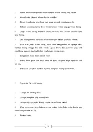 71
2. Lessee adalah badan penyedia dana sekaligus pemilik barang yang disewa.
3. Objek leasing biasanya adalah alat-alat produksi.
4. Risiko objek leasing seluruhnya pada lessee termasuk pemeliharaan alat.
5. Imbalan jasa yang diterima lessor berupa tebusan berkala harga perolehan barang.
6. Jangka waktu leasing ditentukan dalam perjanjian atau kekuatan ekonomi serta
umur barang.
7. Jika barang musnah, kewajiban lessee membayar imbalan jasa tidak berhenti.
8. Pada akhir jangka waktu leasing, lessee dapat menggunakan hak opsinya untuk
membeli barang sehingga hak milik beralih kepada lessee. Sisi ekonomis yang turut
mendukung cleasing dapat melakukan penghematan-penghamatan;
1) Penggunaan modal dalam jumlah besar,
2) Bebas beban pajak dan biaya, antar lain pajak kekayaan, biaya depresiasi, dan
lain-lain,
3) Bebas dari kewajiban membuat laporan/ mengurus barang second hands.
Syarat dan Ciri – ciri Leasing:
1. Adanya hak opsi bagi lesse.
2. Adanya para pihak yang bersangkutan.
3. Adanya objek perjanjian leasing; segala macam barang modal.
4. Cara pembayaran yang dilakukan secara berkala (setiap bulan, setiap kuartal atau
setiap setengah tahun sekali).
5. Residual value.
 