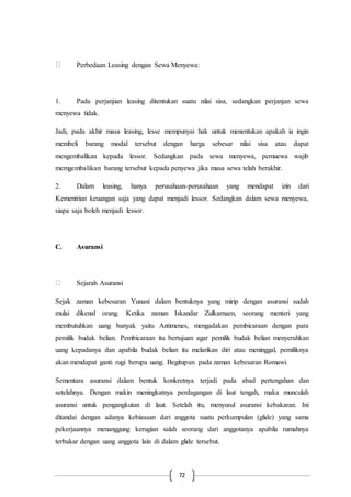 72
Perbedaan Leasing dengan Sewa Menyewa:
1. Pada perjanjian leasing ditentukan suatu nilai sisa, sedangkan perjanjan sewa
menyewa tidak.
Jadi, pada akhir masa leasing, lesse mempunyai hak untuk menentukan apakah ia ingin
membeli barang modal tersebut dengan harga sebesar nilai sisa atau dapat
mengembalikan kepada lessor. Sedangkan pada sewa menyewa, pemuewa wajib
memgembalikan barang tersebut kepada penyewa jika masa sewa telah berakhir.
2. Dalam leasing, hanya perusahaan-perusahaan yang mendapat izin dari
Kementrian keuangan saja yang dapat menjadi lessor. Sedangkan dalam sewa menyewa,
siapa saja boleh menjadi lessor.
C. Asuransi
Sejarah Asuransi
Sejak zaman kebesaran Yunani dalam bentuknya yang mirip dengan asuransi sudah
mulai dikenal orang. Ketika zaman Iskandar Zulkarnaen, seorang menteri yang
membutuhkan uang banyak yaitu Antimenes, mengadakan pembicaraan dengan para
pemilik budak belian. Pembicaraan itu bertujuan agar pemilik budak belian menyerahkan
uang kepadanya dan apabila budak belian itu melarikan diri atau meninggal, pemiliknya
akan mendapat ganti rugi berupa uang. Begitupun pada zaman kebesaran Romawi.
Sementara asuransi dalam bentuk konkretnya terjadi pada abad pertengahan dan
setelahnya. Dengan makin meningkatnya perdagangan di laut tengah, maka munculah
asuransi untuk pengangkutan di laut. Setelah itu, menyusul asuransi kebakaran. Ini
ditandai dengan adanya kebiasaan dari anggota suatu perkumpulan (glide) yang sama
pekerjaannya menanggung kerugian salah seorang dari anggotanya apabila rumahnya
terbakar dengan uang anggota lain di dalam glide tersebut.
 