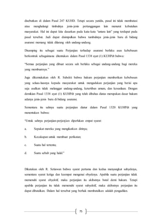 75
disebutkan di dalam Pasal 247 KUHD. Tetapi secara yuridis, pasal ini tidak membatasi
atau menghalangi timbulnya jenis-jenis pertanggungan lain menurut kebutuhan
masyarakat. Hal ini dapat kita dasarkan pada kata-kata “antara lain” yang terdapat pada
pasal tersebut. Jadi dapat disimpulkan bahwa tumbuhnya jenis-jenis baru di bidang
asuransi memang tidak dilarang oleh undang-undang.
Disamping itu sebagai suatu Perjanjian terhadap asuransi berlaku asas kebebasan
berkontrak sebagaimana ditentukan dalam Pasal 1338 ayat (1) KUHPdt bahwa:
“Semua perjanjian yang dibuat secara sah berlaku sebagai undang-undang bagi mereka
yang membuatnya.”
Juga dikemukakan oleh R. Subekti bahwa hukum perjanjian memberikan kebebasan
yang seluas-luasnya kepada masyarakat untuk mengadakan perjanjian yang berisi apa
saja asalkan tidak melanggar undang-undang, ketertiban umum, dan kesusilaan. Dengan
demikian Pasal 1338 ayat (1) KUHPdt yang telah dibahas diatas merupakan dasar hukum
adanya jenis-jenis baru di bidang asuransi.
Sementara itu sahnya suatu perjanjian diatur dalam Pasal 1320 KUHPdt yang
menentukan bahwa:
“Untuk sahnya perjanjian-perjanjian diperlukan empat syarat:
a. Sepakat mereka yang mengikatkan dirinya;
b. Kecakapan untuk membuat perikatan;
c. Suatu hal tertentu;
d. Suatu sebab yang halal.”
Dikatakan oleh R. Setiawan bahwa syarat pertama dan kedua menyangkut subyeknya,
sementara syarat ketiga dan keempat mengenai obyeknya. Apabila suatu perjanjian tidak
memenuhi syarat obyektif, maka perjanjian itu akibatnya batal demi hukum. Tetapi
apabila perjanjian itu tidak memenuhi syarat subyektif, maka akibatnya perjanjian itu
dapat dibatalkan. Dalam hal tersebut yang berhak membatalkan adalah pengadilan.
 