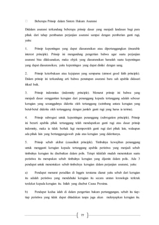 77
Beberapa Prinsip dalam Sistem Hukum Asuransi
Didalam asuransi terkandung beberapa prinsip dasar yang menjadi landasan bagi para
pihak dari tahap pembuatan perjanjian asuransi sampai dengan pemberian ganti rugi,
yaitu:
1. Prinsip kepentingan yang dapat diasuransikan atau dipertanggungkan (insurable
interest principle). Prinsip ini mengandung pengertian bahwa agar suatu perjanjian
asuransi bisa dilaksanakan, maka objek yang diasuransikan haruslah suatu kepentingan
yang dapat diasuransikan, yaitu kepentingan yang dapat dinilai dengan uang.
2. Prinsip keterbukaan atau kejujuran yang sempurna (utmost good faith principle).
Dalam prinsip ini terkandung arti bahwa penutupan asuransi baru sah apabila didasari
itikad baik.
3. Prinsip indemnitas (indemnity principle). Menurut prinsip ini bahwa yang
menjadi dasar oenggantian kerugian dari penanggung kepada tertanggung adalah sebesar
kerugian yang sesungguhnya diderita oleh tertanggung (seimbang antara kerugian yang
betul-betul diderita oleh tertanggung dengan jumlah ganti rugi yang harus ia terima).
4. Prinsip subrogasi untuk kepentingan penanggung (subrogation principle). Prinsip
ini berarti apabila pihak tertanggung telah mendapatkan ganti rugi atas dasar prinsip
indemnity, maka ia tidak berhak lagi memperoleh ganti rugi dari pihak lain, walaupun
ada pihak lain yang bertanggungjawab pula atas kerugian yang dideritanya.
5. Prinsip sebab akibat (causaliteit principle). Timbulnya kewajiban penanggung
untuk mengganti kerugian kepada tertanggung apabila peristiwa yang menjadi sebab
timbulnya kerugian itu disebutkan dalam polis. Tetapi tidaklah mudah menentukan suatu
peristiwa itu merupakan sebab timbulnya kerugian yang dijamin dalam polis. Ada 3
pendapat untuk menentukan sebab timbulnya kerugian dalam perjanjian asuransi, yaitu:
a) Pendapat menurut peradilan di Inggris terutama dianut yaitu sebab dari kerugian
itu adalah peristiwa yang mendahului kerugian itu secara urutan kronologis terletak
terdekat kepada kerugian itu. Inilah yang disebut Causa Proxima.
b) Pendapat kedua ialah di dalam pengertian hukum pertanggungan, sebab itu tiap-
tiap peristiwa yang tidak dapat ditiadakan tanpa juga akan melenyapkan kerugian itu.
 