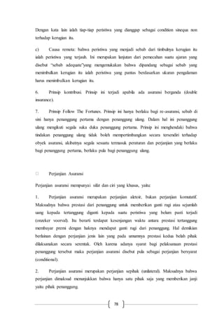 78
Dengan kata lain ialah tiap-tiap peristiwa yang dianggap sebagai condition sinequa non
terhadap kerugian itu.
c) Causa remota: bahwa peristiwa yang menjadi sebab dari timbulnya kerugian itu
ialah peristiwa yang terjauh. Ini merupakan lanjutan dari pemecahan suatu ajaran yang
disebut “sebab adequate”yang mengemukakan bahwa dipandang sebagai sebab yang
menimbulkan kerugian itu ialah peristiwa yang pantas berdasarkan ukuran pengalaman
harus menimbulkan kerugian itu.
6. Prinsip kontribusi. Prinsip ini terjadi apabila ada asuransi berganda (double
insurance).
7. Prinsip Follow The Fortunes. Prinsip ini hanya berlaku bagi re-asuransi, sebab di
sini hanya penanggung pertama dengan penanggung ulang. Dalam hal ini penanggung
ulang mengikuti segala suka duka penanggung pertama. Prinsip ini menghendaki bahwa
tindakan penanggung ulang tidak boleh mempertimbangkan secara tersendiri terhadap
obyek asuransi, akibatnya segala sesuatu termasuk peraturan dan perjanjian yang berlaku
bagi penanggung pertama, berlaku pula bagi penanggung ulang.
Perjanjian Asuransi
Perjanjian asuransi mempunyai sifat dan ciri yang khusus, yaitu:
1. Perjanjian asuransi merupakan perjanjian aletoir, bukan perjanjian komutatif.
Maksudnya bahwa prestasi dari penanggung untuk memberikan ganti rugi atau sejumlah
uang kepada tertanggung diganti kepada suatu peristiwa yang belum pasti terjadi
(onzeker voorval). Itu berarti terdapat kesenjangan waktu antara prestasi tertanggung
membayar premi dengan haknya mendapat ganti rugi dari penanggung. Hal demikian
berlainan dengan perjanjian jenis lain yang pada umumnya prestasi kedua belah pihak
dilaksanakan secara serentak. Oleh karena adanya syarat bagi pelaksanaan prestasi
penanggung tersebut maka perjanjian asuransi disebut pula sebagai perjanjian bersyarat
(conditional).
2. Perjanjian asuransi merupakan perjanjian sepihak (unilateral). Maksudnya bahwa
perjanjian dimaksud menunjukkan bahwa hanya satu pihak saja yang memberikan janji
yaitu pihak penanggung.
 