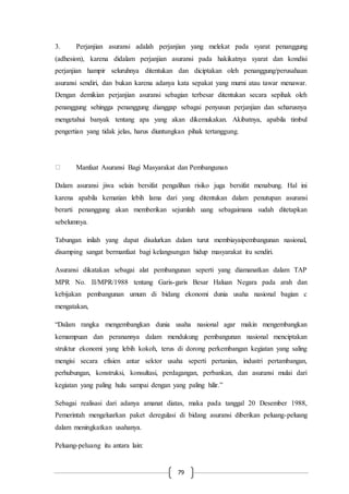 79
3. Perjanjian asuransi adalah perjanjian yang melekat pada syarat penanggung
(adhesion), karena didalam perjanjian asuransi pada hakikatnya syarat dan kondisi
perjanjian hampir seluruhnya ditentukan dan diciptakan oleh penanggung/perusahaan
asuransi sendiri, dan bukan karena adanya kata sepakat yang murni atau tawar menawar.
Dengan demikian perjanjian asuransi sebagian terbesar ditentukan secara sepihak oleh
penanggung sehingga penanggung dianggap sebagai penyusun perjanjian dan seharusnya
mengetahui banyak tentang apa yang akan dikemukakan. Akibatnya, apabila timbul
pengertian yang tidak jelas, harus diuntungkan pihak tertanggung.
Manfaat Asuransi Bagi Masyarakat dan Pembangunan
Dalam asuransi jiwa selain bersifat pengalihan risiko juga bersifat menabung. Hal ini
karena apabila kematian lebih lama dari yang ditentukan dalam penutupan asuransi
berarti penanggung akan memberikan sejumlah uang sebagaimana sudah ditetapkan
sebelumnya.
Tabungan inilah yang dapat disalurkan dalam turut membiayaipembangunan nasional,
disamping sangat bermanfaat bagi kelangsungan hidup masyarakat itu sendiri.
Asuransi dikatakan sebagai alat pembangunan seperti yang diamanatkan dalam TAP
MPR No. II/MPR/1988 tentang Garis-garis Besar Haluan Negara pada arah dan
kebijakan pembangunan umum di bidang ekonomi dunia usaha nasional bagian c
mengatakan,
“Dalam rangka mengembangkan dunia usaha nasional agar makin mengembangkan
kemampuan dan peranannya dalam mendukung pembangunan nasional menciptakan
struktur ekonomi yang lebih kokoh, terus di dorong perkembangan kegiatan yang saling
mengisi secara efisien antar sektor usaha seperti pertanian, industri pertambangan,
perhubungan, konstruksi, konsultasi, perdagangan, perbankan, dan asuransi mulai dari
kegiatan yang paling hulu sampai dengan yang paling hilir.”
Sebagai realisasi dari adanya amanat diatas, maka pada tanggal 20 Desember 1988,
Pemerintah mengeluarkan paket deregulasi di bidang asuransi diberikan peluang-peluang
dalam meningkatkan usahanya.
Peluang-peluang itu antara lain:
 