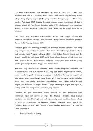 81
Pemerintah Hindia-Belanda juga mendirikan De Javasche Bank (1827), kini Bank
Indonesia (BI), dan NV Escompto Bank, sebuah bank swasta yang sekarang dikenal
sebagai Bang Dagang Negara (BDN) yang kemudian demerger juga ke dalam Bank
Mandiri. Pada tahun 1895 didirikan beberapa koperasi simpan-pinjam yang didirikan di
kalangan petani di Purwokerto, kemudian pada 1934 digabungkan oleh pemerintah
Belanda ke dalam Algemeene Volkscrediet Bank (AVB), saat ini menjadi Bank Rakyat
Indonesia.
Pada tahun 1898 pemerintah Hindia-Belanda bekerja sama dengan Jawatan Pos
membuka sebuah bank tabungan, Post Spaarbank. Yang kemudian diikuti oleh pendirian
Rumah Gadai Negara pada tahun 1901.
Kemudian pada saat menjelang kemerdekaan Indonesia terdapat sejumlah bank asing
yang beroperasi di Jakarta dan Surabaya. Pada tahun 1928 di Surabaya didirikan sebuah
bank swasta, Bank Nasional Indonesia (BNI), oleh Dokter Sutomo, Samsi, dan Ir.
Anwari. Sesudah itu pada tahun 1932 berdiri Bank Abuan Saudagar di Bukittinggi, dan
Bank Bumi di Jakarta. Tidak satupun bank-bank swasta pada masa sebelum perang
tersebut yang mampu bertahan hingga masa kemerdekaan.
Bank-bank yang didirikan oleh pemerintah Hindia-Belanda mempunyai kedudukan kuat
di Indonesia pada saat itu. Contohnya NHM, yang lebih dikenal dengan sebutan Factorij,
karena semula bergerak di bidang perdagangan. Kedudukan lembaga ini sangat kuat
pada zaman tanam paksa, hampir sama dengan VOC yang menguasai bagian penjualan.
Semua hasil yang dimiliki pemerintah Hindia-Belanda harus dikirim melalui Factorij
dengan cara konsiyasi ke Negeri Belanda. Dengan memonopoli ekspor dan impor ini,
Factorij sudah tentu memperoleh kedudukan yang istimewa.
Sementara itu, guna memberikan fasilitas terhadap lalu lintas pembayaran serta
pembiayaan impor dan ekspor ke Eropa dan Amerika, pemerintah Hindia-Belanda
membuka pintu lebar-lebar bagi bank-bank devisa asing untuk mrndirikan kantor cabang
di Indonesia. Berturut-turut di Indonesia didirikan bank-bank asing, seperti The
Chartered Bank of India, The Overseas Chinese Banking Corporation, The Bank of
China, dan lain-lain.
2. Periode Pendudukan Jepang
 