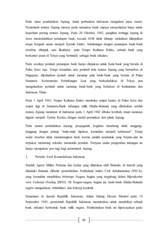 82
Pada masa pendudukan Jepang, dunia perbankan Indonesia mengalami masa suram.
Pemerintah tentara Jepang merasa perlu memaksa bank supaya menyediakan biaya untuk
keperluan perang tentara Jepang. Pada 20 Oktober 1942, panglima tertinggi Jepang di
Jawa memerintahkan penutupan bank, kecuali AVB tidak ditutup, melainkan dilanjutkan
tetapi berganti nama menjadi Syomin Ginko. Sehubungan dengan penutupan bank-bank
tersebut, ditunjuk satu likuidator, yaitu Nanpo Kaihatsu Kinko, sebuah bank yang
berkantor pusat di Tokyo yang bertindak sebagai bank sirkulasi.
Pada awalnya perintah penutupan bank hanya ditujukan untuk bank-bank yang berada di
Pulau Jawa saja. Tetapi kemudian atas perintah bala tentara Jepang yang bermarkas di
Singapura, dikeluarkan peritah untuk menutup pula bank-bank yang berada di Pulau
Sumatera. Kementerian Perhubungan Laut yang berkedudukan di Tokyo pun
mengeluarkan perintah untuk menutup bank-bank yang berlokasi di Kalimantan dan
Indonesia Timur.
Pada 1 April 1943, Nanpo Kaihatsu Kinko membuka empat kantor di Pulau Jawa dan
empat lagi di Sumatera.Bank tabungan milik Hindia-Belanda yang dibekukan setelah
tentara Jepang mendarat di Indonesia pada 1 April 1942 dibuka kembali, tetapi namanya
diganti menjadi Tyokin Kyoku, dengan modal permulaan dari pihak Jepang.
Pada zaman pendudukan Jepang, propaganda kegiatan menabung tidak tanggung-
tanggung dengan prinsip “mula-mula dipaksa, kemudian menjadi kebiasaan”. Tetapi
usaha tersebut tidak mendatangkan hasil, karena jumlah penduduk yang berjuta-juta itu
terpaksa menabung sekedar memenuhi perintah. Ternyata usaha pengerahan tabungan itu
hanya merupakan pos rugi bagi pemerintah Jepang.
3. Periode Awal Kemerdekaan Indonesia
Setelah Agresi Militer Pertama dan kedua yang dilakukan oleh Belanda, di daerah yang
diduduki Belanda dibentk pemerintahan Netherland Indies Civil Administration (NICA),
yang kemudian mendirikan beberapa Negara bagian yang tergabung dalam Bijeenkomst
voor Federaal Overleg (BFO). Di Negara-negara bagian ini, bank-bank Hindia-Belanda
segera mengadakan rehabilitasi dan bekerja kembali.
Sementara di daerah Republik Indonesia, dalam Sidang Dewan Menteri pada 19
September 1945, pemerintah Republik Indonesia memutuskan untuk mendirikan sebuah
bank sirkulasi berbentuk bank milik negara. Pembentukan bank ini dipercayakan pada
 