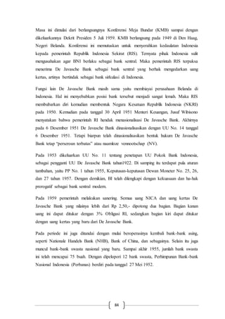 84
Masa ini dimulai dari berlangsungnya Konferensi Meja Bundar (KMB) sampai dengan
dikeluarkannya Dekrit Presiden 5 Juli 1959. KMB berlangsung pada 1949 di Den Haag,
Negeri Belanda. Konferensi ini memutuskan untuk menyerahkan kedaulatan Indonesia
kepada pemerintah Republik Indonesia Sekirat (RIS). Ternyata pihak Indonesia sulit
mengusahakan agar BNI berlaku sebagai bank sentral. Maka pemerintah RIS terpaksa
menerima De Javasche Bank sebagai bank sentral yang berhak mengedarkan uang
kertas, artinya bertindak sebagai bank sirkulasi di Indonesia.
Fungsi lain De Javasche Bank masih sama yaitu membiayai perusahaan Belanda di
Indonesia. Hal ini menyebabkan posisi bank tersebut menjadi sangat lemah. Maka RIS
membubarkan diri kemudian membentuk Negara Kesatuan Republik Indonesia (NKRI)
pada 1950. Kemudian pada tanggal 30 April 1951 Menteri Keuangan, Jusuf Wibisono
menyatakan bahwa pemerintah RI hendak menasionalisasi De Javasche Bank. Akhirnya
pada 6 Desember 1951 De Javasche Bank dinasionalisasikan dengan UU No. 14 tanggal
6 Desember 1951. Tetapi biarpun telah dinasionalisasikan bentuk hukum De Javasche
Bank tetap “perseroan terbatas” atau naamloze vennootschap (NV).
Pada 1953 dikeluarkan UU No. 11 tentang penetapan UU Pokok Bank Indonesia,
sebagai pengganti UU De Javasche Bank tahun1922. Di samping itu terdapat pula aturan
tambahan, yaitu PP No. 1 tahun 1955, Keputusan-keputusan Dewan Moneter No. 25, 26,
dan 27 tahun 1957. Dengan demikian, BI telah dilengkapi dengan kekuasaan dan ha-hak
prerogatif sebagai bank sentral modern.
Pada 1959 pemerintah melakukan sanering. Semua uang NICA dan uang kertas De
Javasche Bank yang nilainya lebih dari Rp 2,50,- dipotong dua bagian. Bagian kanan
uang ini dapat ditukar dengan 3% Obligasi RI, sedangkan bagian kiri dapat ditukar
dengan uang kertas yang baru dari De Javasche Bank.
Pada periode ini juga ditandai dengan mulai beroperasinya kembali bank-bank asing,
seperti Nationale Handels Bank (NHB), Bank of China, dan sebagainya. Selain itu juga
muncul bank-bank swasta nasional yang baru. Sampai akhir 1955, jumlah bank swasta
ini telah mencapai 75 buah. Dengan dipelopori 12 bank swasta, Perhimpunan Bank-bank
Nasional Indonesia (Perbanas) berdiri pada tanggal 27 Mei 1952.
 