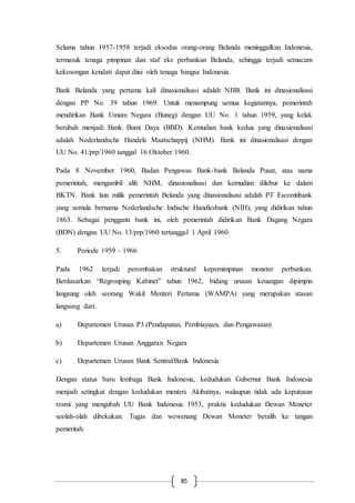 85
Selama tahun 1957-1958 terjadi eksodus orang-orang Belanda meninggalkan Indonesia,
termasuk tenaga pimpinan dan staf eks perbankan Belanda, sehingga terjadi semacam
kekosongan kendati dapat diisi oleh tenaga bangsa Indonesia.
Bank Belanda yang pertama kali dinasionalisasi adalah NHB. Bank ini dinasionalisasi
dengan PP No. 39 tahun 1969. Untuk menampung semua kegiatannya, pemerintah
mendirikan Bank Umum Negara (Buneg) dengan UU No. 1 tahun 1959, yang kelak
berubah menjadi Bank Bumi Daya (BBD). Kemudian bank kedua yang dinasionalisasi
adalah Nederlandsche Handels Maatschappij (NHM). Bank ini dinasionalisasi dengan
UU No. 41/prp/1960 tanggal 16 Oktober 1960.
Pada 8 November 1960, Badan Pengawas Bank-bank Belanda Pusat, atas nama
pemerintah, mengambil alih NHM, dinasionalisasi dan kemudian dilebur ke dalam
BKTN. Bank lain milik pemerintah Belanda yang dinasionalisasi adalah PT Escomtibank
yang semula bernama Nederlandsche Indische Handlesbank (NIH), yang didirikan tahun
1863. Sebagai pengganti bank ini, oleh pemerintah didirikan Bank Dagang Negara
(BDN) dengan UU No. 13/prp/1960 tertanggal 1 April 1960.
5. Periode 1959 – 1966
Pada 1962 terjadi perombakan struktural kepemimpinan moneter perbankan.
Berdasarkan “Regrouping Kabinet” tahun 1962, bidang urusan keuangan dipimpin
langsung oleh seorang Wakil Menteri Pertama (WAMPA) yang merupakan atasan
langsung dari:
a) Departemen Urusan P3 (Pendapatan, Pembiayaan, dan Pengawasan)
b) Departemen Urusan Anggaran Negara
c) Departemen Urusan Bank Sentral/Bank Indonesia
Dengan status baru lembaga Bank Indonesia, kedudukan Gubernur Bank Indonesia
menjadi setingkat dengan kedudukan menteri. Akibatnya, walaupun tidak ada keputusan
resmi yang mengubah UU Bank Indonesia 1953, praktis kedudukan Dewan Moneter
seolah-olah dibekukan. Tugas dan wewenang Dewan Moneter beralih ke tangan
pemeritah.
 