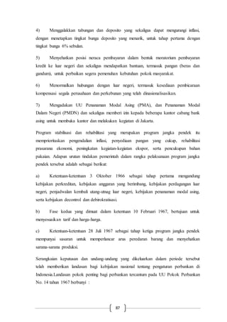 87
4) Menggalakkan tabungan dan deposito yang sekaligus dapat mengurangi inflasi,
dengan menetapkan tingkat bunga deposito yang menarik, untuk tahap pertama dengan
tingkat bunga 6% sebulan.
5) Menyehatkan posisi neraca pembayaran dalam bentuk moratorium pembayaran
kredit ke luar negeri dan sekaligus mendapatkan bantuan, termasuk pangan (beras dan
gandum), untuk perbaikan segera pemenuhan kebutuhan pokok masyarakat.
6) Menormalkan hubungan dengan luar negeri, termasuk kesediaan pembicaraan
kompensasi segala perusahaan dan perkebunan yang telah dinasionalisasikan.
7) Mengadakan UU Penanaman Modal Asing (PMA), dan Penanaman Modal
Dalam Negeri (PMDN) dan sekaligus memberi izin kepada beberapa kantor cabang bank
asing untuk membuka kantor dan melakukan kegiatan di Jakarta.
Program stabilisasi dan rehabilitasi yang merupakan program jangka pendek itu
memprioritaskan pengendalian inflasi, penyediaan pangan yang cukup, rehabilitasi
prasarana ekonomi, peningkatan kegiatan-kegiatan ekspor, serta pencukupan bahan
pakaian. Adapun urutan tindakan pemerintah dalam rangka pelaksanaan program jangka
pendek tersebut adalah sebagai berikut:
a) Ketentuan-ketentuan 3 Oktober 1966 sebagai tahap pertama mengandung
kebijakan perkreditan, kebijakan anggaran yang berimbang, kebijakan perdagangan luar
negeri, penjadwalan kembali utang-utnag luar negeri, kebijakan penanaman modal asing,
serta kebijakan decontrol dan debirokratisasi.
b) Fase kedua yang dimuat dalam ketentuan 10 Februari 1967, bertujuan untuk
menyesuaikan tarif dan harga-harga.
c) Ketentuan-ketentuan 28 Juli 1967 sebagai tahap ketiga program jangka pendek
mempunyai sasaran untuk memperlancar arus peredaran barang dan menyehatkan
sarana-sarana produksi.
Serangkaian keputusan dan undang-undang yang dikeluarkan dalam periode tersebut
telah memberikan landasan bagi kebijakan nasional tentang pengaturan perbankan di
Indonesia.Landasan pokok penting bagi perbankan tercantum pada UU Pokok Perbankan
No. 14 tahun 1967 berbunyi :
 