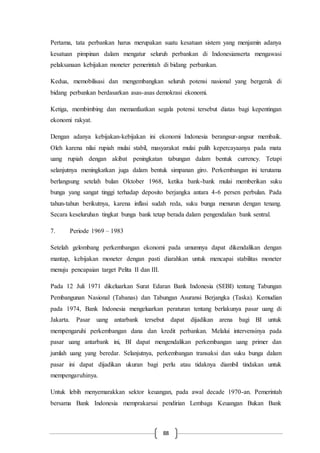 88
Pertama, tata perbankan harus merupakan suatu kesatuan sistem yang menjamin adanya
kesatuan pimpinan dalam mengatur seluruh perbankan di Indonesianserta mengawasi
pelaksanaan kebijakan moneter pemerintah di bidang perbankan.
Kedua, memobilisasi dan mengembangkan seluruh potensi nasional yang bergerak di
bidang perbankan berdasarkan asas-asas demokrasi ekonomi.
Ketiga, membimbing dan memanfaatkan segala potensi tersebut diatas bagi kepentingan
ekonomi rakyat.
Dengan adanya kebijakan-kebijakan ini ekonomi Indonesia berangsur-angsur membaik.
Oleh karena nilai rupiah mulai stabil, masyarakat mulai pulih kepercayaanya pada mata
uang rupiah dengan akibat peningkatan tabungan dalam bentuk currency. Tetapi
selanjutnya meningkatkan juga dalam bentuk simpanan giro. Perkembangan ini terutama
berlangsung setelah bulan Oktober 1968, ketika bank-bank mulai memberikan suku
bunga yang sangat tinggi terhadap deposito berjangka antara 4-6 persen perbulan. Pada
tahun-tahun berikutnya, karena inflasi sudah reda, suku bunga menurun dengan tenang.
Secara keseluruhan tingkat bunga bank tetap berada dalam pengendalian bank sentral.
7. Periode 1969 – 1983
Setelah gelombang perkembangan ekonomi pada umumnya dapat dikendalikan dengan
mantap, kebijakan moneter dengan pasti diarahkan untuk mencapai stabilitas moneter
menuju pencapaian target Pelita II dan III.
Pada 12 Juli 1971 dikeluarkan Surat Edaran Bank Indonesia (SEBI) tentang Tabungan
Pembangunan Nasional (Tabanas) dan Tabungan Asuransi Berjangka (Taska). Kemudian
pada 1974, Bank Indonesia mengeluarkan peraturan tentang berlakunya pasar uang di
Jakarta. Pasar uang antarbank tersebut dapat dijadikan arena bagi BI untuk
mempengaruhi perkembangan dana dan kredit perbankan. Melalui intervensinya pada
pasar uang antarbank ini, BI dapat mengendalikan perkembangan uang primer dan
jumlah uang yang beredar. Selanjutnya, perkembangan transaksi dan suku bunga dalam
pasar ini dapat dijadikan ukuran bagi perlu atau tidaknya diambil tindakan untuk
mempengaruhinya.
Untuk lebih menyemarakkan sektor keuangan, pada awal decade 1970-an. Pemerintah
bersama Bank Indonesia memprakarsai pendirian Lembaga Keuangan Bukan Bank
 