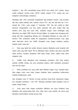 90
kebijakan 1 Juni 1983, pertumbuhan kantor BUSN baru sekitar 4,4% setahun. Tetapi
setelah kebijakan tersebut kantor BUSN tumbuh menjadi 12,5% setahun dan terus
mengalami perkembangan selanjutnya.
Menjelang akhir 1986, pemerintah mengeluarkan lagi kebijakan moneter, yaitu devaluasi
nilai tukar rupiah terhadap dolar Amerika sebesar 45%, atau dari nilai tukar Rp 1.134,-
menjadi Rp 1.644,- pada tanggal 12 September 1986. Dua hari setelah itu Bank
Indonesia mengumumkan cara baru dalam penentuan nilai tukar dengan tidak lagi
memberi porsi yang kuat pada dolar, melainkan dengan variasi perhitungan yang
didasarkan atas tingkat SDR (Special Drawing Rights), di samping tetap berpegang pada
prinsip nilai tukar mengambang (floating rate). Melengkapi kebijakan ini, maka pada 25
Oktober 1986 pemerintah melalui BI mengeluarkan ketentuan-ketentuan swap ulang
untuk bank-bank devisa dan LKBB. Deregulasi swap, dengan sendirinya memberi
dampak positif, antara lain:
a) Dana yang mahal dari sumber domestic terpaksa dihadapkan pada kompetisi oleh
sumber dana yang lebih murah. Hal ini diharapkan dapat menekan dana-dana yang lebih
mahal tersebut, meskipun dampaknya lebih lanjut berupa money outflow tetap masih
mengantui pula.
b) Fasilitas swap diharapkan akan merangsang perusahaan, baik bank maupun
nonbank (LKBB, leasing, dan jenis perusahaan lainnya), untuk melakukan pemasukan
dana dari luar negeri.
c) Risiko perubahan kurs yang sudah dapat dihindari dengan swap, meskipun hanya
dalm jangka waktu enam bulan, dengan sendirinya dapat meniadakan kekhawatiran
terhadap ketidakpastian usaha.
Jadi, deregulasi swap 25 Oktober ini pada pokoknya benar-benar diselaraskan dengan
jiwa deregulasi perbankan 1 Juni 1983. Beberapa perubahan dalam deregulasi swap ini
adalah sebagai berikut:
a) Swap antara bank dengan nasabahnya dilakukan atas dasar kebijakan yang
ditetapkan oleh masing-masing bank. Jenis valuta, besar swap nasabah, dan premi swap
dikenakan pada kebijakan masing-masing bank.
 