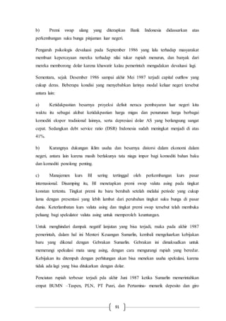 91
b) Premi swap ulang yang diterapkan Bank Indonesia didassarkan atas
perkembangan suku bunga pinjaman luar negeri.
Pengaruh psikologis devaluasi pada September 1986 yang lalu terhadap masyarakat
membuat kepercayaan mereka terhadap nilai tukar rupiah menurun, dan banyak dari
mereka memborong dolar karena khawatir kalau pemerintah mengadakan devaluasi lagi.
Sementara, sejak Desember 1986 sampai akhir Mei 1987 terjadi capital outflow yang
cukup deras. Beberapa kondisi yang menyebabkan larinya modal keluar negeri tersebut
antara lain:
a) Ketidakpastian besarnya proyeksi defisit neraca pembayaran luar negeri kita
waktu itu sebagai akibat ketidakpastian harga migas dan penurunan harga berbagai
komoditi ekspor tradisional lainnya, serta depresiasi dolar AS yang berlangsung sangat
cepat. Sedangkan debt service ratio (DSR) Indonesia sudah meningkat menjadi di atas
41%.
b) Kurangnya dukungan iklim usaha dan besarnya distorsi dalam ekonomi dalam
negeri, antara lain karena masih berlakunya tata niaga impor bagi komoditi bahan baku
dan komoditi penolong penting.
c) Manajemen kurs BI sering tertinggal oleh perkembangan kurs pasar
internasional. Disamping itu, BI menetapkan premi swap valuta asing pada tingkat
konstan tertentu. Tingkat premi itu baru berubah setelah melalui periode yang cukup
lama dengan presentasi yang lebih lambat dari perubahan tingkat suku bunga di pasar
dunia. Keterlambatan kurs valuta asing dan tingkat premi swap tersebut telah membuka
peluang bagi spekulator valuta asing untuk memperoleh keuntungan.
Untuk menghindari dampak negatif lanjutan yang bisa terjadi, maka pada akhir 1987
pemerintah, dalam hal ini Menteri Keuangan Sumarlin, kembali mengeluarkan kebijakan
baru yang dikenal dengan Gebrakan Sumarlin. Gebrakan ini dimaksudkan untuk
memerangi spekulasi mata uang asing, dengan cara mengurangi rupiah yang beredar.
Kebijakan itu ditempuh dengan perhitungan akan bisa menekan usaha spekulasi, karena
tidak ada lagi yang bisa ditukarkan dengan dolar.
Penciutan rupiah terbesar terjadi pda akhir Juni 1987 ketika Sumarlin memerintahkan
empat BUMN –Taspen, PLN, PT Pusri, dan Pertamina- menarik deposito dan giro
 