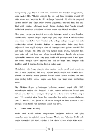 92
masing-masing yang ditaruh di bank-bank pemerintah dan kemudian menggunakannya
untuk membeli SBI. Akibatnya deposito dan giro bank-bank pemerintah tersedot 800
miliar rupiah dan berpindah ke BI. Akibatnya bank-bank di Indonesia mengalami
kesulitan mencari dana rupiah. Dolar Amerika yang mereka miliki mau tidak mau harus
dijual untuk menutupi kekurangan rupiah. Dengan demikian, dolar Amerika mengalir
lagi ke bank sentral dan memperbesar cadangan devisa yang dikuasai pemerintah.
Akan tetapi, karena cara kontraksi moneter dan instrument seperti itu yang digunakan,
keberhasilannya terpaksa dibayar dengan harga yang sangat mahal. Kontraksi moneter
yang drastis menimbulkan krisis likuiditas pada lembaga-lembaga keuangan dan pada
perekonomian nasional. Kesulitan likuiditas itu mengakibatkan tingkat suku bunga
pinjaman di dalam negeri meningkat cepat, di samping memaksa pemasukan modal dari
luar negeri. Sebagian dari valuta asing yang mengalir masuk tersebut, merupakan dana
valuta asing milik bank-bank yang terkena dampak Gebrakan Sumarlin, dan sebagian
lagi mungkin berupa dan valuta asing yang diparkir oleh para speculator di luar negeri,
dan sisanya mungkin berupa pinjaman baru dari luar negeri untuk mengatasi krisi
likuiditas rupiah di kalangan lembaga-lembaga dalam negeri.
Meningkatnya suku bunga deposito akan memikat pemilik modal untuk menyimpan
dana di bank. Sebaliknya, suku bunga pinjaman yang meningkat akan menekan sektor
produksi dan investasi. Sektor produksi tertekan karena kesulitan likuiditas, dan minat
untuk invetasi terlihat kembali karena suku bunga yang tinggi sangat memberatkan
investor.
Jika dikaitkan dengan perkembangan perbankan nasional sampai akhir 1987,
perkembangan moneter dan deregulasi di atas ternyata menunjukkan fluktuasi yang
berbeda-beda. Perolehan keuntungan riil (margin laba) bank swasta nondevisa sampai
akhir 1987 meningkat cukup besar. Dan berdasarkan data terakhir sebelum dikeluarkan
Paket 27 Oktober 1988, jumlah BUSN tercatat sebanyak 66 buah, termasuk 2 bank
tabungan swasta dan 10 buah diantaranya adalah bank devisa.
9. Periode 1988 – Sekarang
Menko Ekuin Radius Prawira mengumumkan serangkaian kebijakan baru yang
merupakan paket deregulasi di bidang Keuangan Moneter dan Perbankan (KMP) pada
tanggal 27 Oktober 1988. Paket kebijakan ini ebih dikenal deengan sebutan Pakto 1988.
 
