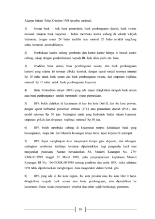 93
Adapun intisari Paket Oktober 1988 tersebut meliputi:
1) Semua bank – baik bank pemerintah, bank pembangunan daerah, bank swasta
nasional, maupun bank koperasi – bebas membuka kantor cabang di seluruh wilayah
Indonesia, dengan syarat 24 bulan terakhir atau minimal 20 bulan terakhir tergolong
sehat, termasuk permodalannya.
2) Pembukaan kantor cabang pembantu dan kantor-kantor lainnya di bawah kantor
cabang, cukup dengan pemberitahuan kepada BI. Jadi, tidak perlu izin baru.
3) Pendirian bank umum, bank pembangunan swasta, dan bank pembangunan
kopersi yang selama ini tertutup dibuka kembali, dengan syarat modal setornya minimal
Rp 10 miliar untuk bank umum dan bank pembangunan swasta, dan simpanan wajibnya
minimal Rp 10 miliar untuk bank pembangunan koperasi.
4) Bank Perkreditan rakyat (BPR) yang ada dapat ditingkatkan menjadi bank umum
atau bank pembangunan setelah memenuhi syarat permodalan.
5) BPR boleh didirikan di kecamatan di luar ibu kota Dati II, dan ibu kota provins,
dengan syarat berbentuk perseroan terbatas (P.T.) atau perusahaan daerah (P.D.), dan
modal setornya Rp 50 juta. Sedangkan untuk yang berbentuk badan hukum koperasi,
simpanan pokok dan simpanan wajibnya minimal Rp 50 juta.
6) BPR boleh membuka cabang di kecamatan tempat kedudukan bank yang
bersangkutan, tanpa izin dari Menteri Keuangan tetapi harus lapor kepada BI setempat.
7) BPR dapat menghimpun dana masyarakat berupa giro, deposito, dan tabungan,
sedangkan pemberian kreditnya terutama diperuntukkan bagi pengusaha kecil atau
masyarakat pedesaan. Namun bersadasrkan SK Menteri Keuangan No. 279/
KMK.01/1989 tanggal 25 Maret 1989, yaitu penyempurnaan Keputusan Menteri
Keuangan RI No. 1064/KMK.00/1988 tentang pendirian dan usaha BPR, maka akhirnya
BPR tidak diperkenankan menghimpun dana masyarakat dalam bentuk giro.
8) BPR yang ada di ibu kota negara, ibu kota provinsi atau ibu kota Dati II harus
ditingkatkan menjadi bank umum atau bank pembangunan, atau dipindahkan ke
kecamatan. Batas waktu penyesuaian tersebut dua tahun sejak berlakunya peraturan.
 
