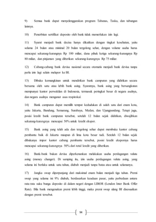 94
9) Semua bank dapat menyelenggarakan program Tabanas, Taska, dan tabungan
lainnya.
10) Penerbitan sertifikat deposito oleh bank tidak memerlukan izin lagi.
11) Syarat menjadi bank decisa hanya dikaitkan dengan tingkat kesehatan, yaitu
selama 24 bulan atau minimal 20 bulan tergolong sehat, dengan volume usaha harus
mencapai sekurang-kurangnya Rp 100 miliar, dana pihak ketiga sekurang-kurangnya Rp
80 miliar, dan pinjaman yang diberikan sekurang-kurangnya Rp 75 miliar.
12) Cabang-cabang bank devisa nasional secara otomatis menjadi bank devisa tanpa
perlu izin lagi selain melapor ke BI.
13) Dibuka kemungkinan untuk mendirikan bank campuran yang didirikan secara
bersama oleh satu atau lebih bank asing. Syaratnya, bank asing yang bersangkutan
mempunyai kantor perwakilan di Indonesia, termasuk peringkat besar di negara asalnya,
dan negara asalnya menganut asas respirokal.
14) Bank campuran dapat memilih tempat kedudukan di salah satu dari enam kota,
yaitu Jakarta, Bandung, Semarang, Surabaya, Medan, dan Ujungpandang. Tetapi juga,
posisi kredit bank campuran tersebut, setelah 12 bulan sejak didirikan, diwajibkan
sekurang-kurangnya mencapai 50% untuk kredit ekspor.
15) Bank asing yang telah ada dan tergolong sehar dapat membuka kantor cabang
pembantu baik di Jakarta maupun di lima kota besar tadi. Setelah 12 bulan sejak
dibukanya impor kantor cabang pembantu tersebut, posisi kredit ekspornya harus
mencapai sekurang-kurangnya 50% dari total kredit yang diberikan.
16) Bank-bank bukan devisa diperkenankan melakukan usaha perdagangan valuta
asing (money changer). Di samping itu, izin usaha perdagangan valuta asing, yang
selama ini berlaku untuk satu tahun, diubah menjadi tanpa batas atau untuk selamanya.
17) Jangka swap diperpanjang dari maksimal enam bulan menjadi tiga tahun. Premi
swap yang selama ini 9% diubah, berdasarkan keadaan pasar, yaitu perbedaan antara
rata-rata suku bunga deposito di dalam negeri dengan LIBOR (London Inter Bank Offer
Rate). Bila bank mengenakan premi lebih tinggi, maka premi swap ulang BI disesuaikan
dengan premi tersebut.
 