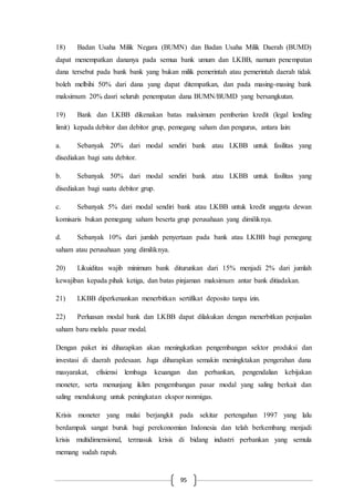 95
18) Badan Usaha Milik Negara (BUMN) dan Badan Usaha Milik Daerah (BUMD)
dapat menempatkan dananya pada semua bank umum dan LKBB, namum penempatan
dana tersebut pada bank bank yang bukan milik pemerintah atau pemerintah daerah tidak
boleh melbihi 50% dari dana yang dapat ditempatkan, dan pada masing-masing bank
maksimum 20% dasri seluruh penempatan dana BUMN/BUMD yang bersangkutan.
19) Bank dan LKBB dikenakan batas maksimum pemberian kredit (legal lending
limit) kepada debitor dan debitor grup, pemegang saham dan pengurus, antara lain:
a. Sebanyak 20% dari modal sendiri bank atau LKBB untuk fasilitas yang
disediakan bagi satu debitor.
b. Sebanyak 50% dari modal sendiri bank atau LKBB untuk fasilitas yang
disediakan bagi suatu debitor grup.
c. Sebanyak 5% dari modal sendiri bank atau LKBB untuk kredit anggota dewan
komisaris bukan pemegang saham beserta grup perusahaan yang dimiliknya.
d. Sebanyak 10% dari jumlah penyertaan pada bank atau LKBB bagi pemegang
saham atau perusahaan yang dimiliknya.
20) Likuiditas wajib minimum bank diturunkan dari 15% menjadi 2% dari jumlah
kewajiban kepada pihak ketiga, dan batas pinjaman maksimum antar bank ditiadakan.
21) LKBB diperkenankan menerbitkan sertifikat deposito tanpa izin.
22) Perluasan modal bank dan LKBB dapat dilakukan dengan menerbitkan penjualan
saham baru melalu pasar modal.
Dengan paket ini diharapkan akan meningkatkan pengembangan sektor produksi dan
investasi di daerah pedesaan. Juga diharapkan semakin meningktakan pengerahan dana
masyarakat, efisiensi lembaga keuangan dan perbankan, pengendalian kebijakan
moneter, serta menunjang iklim pengembangan pasar modal yang saling berkait dan
saling mendukung untuk peningkatan ekspor nonmigas.
Krisis moneter yang mulai berjangkit pada sekitar pertengahan 1997 yang lalu
berdampak sangat buruk bagi perekonomian Indonesia dan telah berkembang menjadi
krisis multidimensional, termasuk krisis di bidang industri perbankan yang semula
memang sudah rapuh.
 