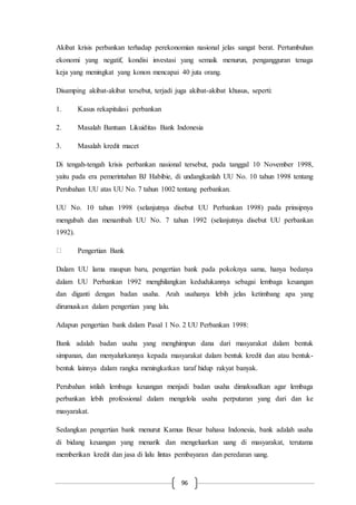 96
Akibat krisis perbankan terhadap perekonomian nasional jelas sangat berat. Pertumbuhan
ekonomi yang negatif, kondisi investasi yang semaik menurun, pengangguran tenaga
keja yang meningkat yang konon mencapai 40 juta orang.
Disamping akibat-akibat tersebut, terjadi juga akibat-akibat khusus, seperti:
1. Kasus rekapitulasi perbankan
2. Masalah Bantuan Likuiditas Bank Indonesia
3. Masalah kredit macet
Di tengah-tengah krisis perbankan nasional tersebut, pada tanggal 10 November 1998,
yaitu pada era pemerintahan BJ Habibie, di undangkanlah UU No. 10 tahun 1998 tentang
Perubahan UU atas UU No. 7 tahun 1002 tentang perbankan.
UU No. 10 tahun 1998 (selanjutnya disebut UU Perbankan 1998) pada prinsipnya
mengubah dan menambah UU No. 7 tahun 1992 (selanjutnya disebut UU perbankan
1992).
Pengertian Bank
Dalam UU lama maupun baru, pengertian bank pada pokoknya sama, hanya bedanya
dalam UU Perbankan 1992 menghilangkan kedudukannya sebagai lembaga keuangan
dan diganti dengan badan usaha. Arah usahanya lebih jelas ketimbang apa yang
dirumuskan dalam pengertian yang lalu.
Adapun pengertian bank dalam Pasal 1 No. 2 UU Perbankan 1998:
Bank adalah badan usaha yang menghimpun dana dari masyarakat dalam bentuk
simpanan, dan menyalurkannya kepada masyarakat dalam bentuk kredit dan atau bentuk-
bentuk lainnya dalam rangka meningkatkan taraf hidup rakyat banyak.
Perubahan istilah lembaga keuangan menjadi badan usaha dimaksudkan agar lembaga
perbankan lebih professional dalam mengelola usaha perputaran yang dari dan ke
masyarakat.
Sedangkan pengertian bank menurut Kamus Besar bahasa Indonesia, bank adalah usaha
di bidang keuangan yang menarik dan mengeluarkan uang di masyarakat, terutama
memberikan kredit dan jasa di lalu lintas pembayaran dan peredaran uang.
 