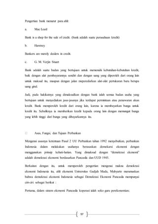 97
Pengertian bank menurut para ahli:
a. Mac Loed
Bank is a shop for the sale of credit. (bank adalah suatu perusahaan kredit)
b. Hawtrey
Bankers are merely dealers in credit.
c. G. M. Verjin Stuart
Bank adalah suatu badan yang bertujuan untuk memenuhi kebutuhan-kebutuhan kredit,
baik dengan alat pembayarannya sendiri dan dengan uang yang diperoleh dari orang lain
untuk maksud itu, maupun dengan jalan meperedarkan alat-alat pertukaran baru berupa
uang giral.
Jadi, pada hakikatnya yang dimaksudkan dengan bank ialah semua badan usaha yang
bertujuan untuk menyediakan jasa-jasanya jika terdapat permintaan atau penawaran akan
kredit. Bank memperoleh kredit dari orang lain, karena ia membayarkan bunga untuk
kredit itu. Sebaliknya ia memberikan kredit kepada orang lain dengan memungut bunga
yang lebih tinggi dari bunga yang dibayarkannya itu.
Asas, Fungsi, dan Tujuan Perbankan
Mengenai asasnya ketentuan Pasal 2 UU Perbankan tahun 1992 menyebutkan, perbankan
Indonesia dalam melakukan usahanya berasaskan demokarsi ekonomi dengan
menggunakan prinsip kehati-hatian. Yang dimaksud dengan “demokrasi ekonomi”
adalah demokrasi ekonomi berdasarkan Pancasila dan UUD 1945.
Berkaitan dengan itu, untuk memperoleh pengertian mengenai makna demokrasi
ekonomi Indonesia itu, ahli ekonomi Universitas Gadjah Mada, Mubyarto merumuskan
bahwa demokrasi ekonomi Indonesia sebagai Demokrasi Ekonomi Pancasila mempunyai
ciri-ciri sebagai berikut :
Pertama, dalam sistem ekonomi Pancasila koperasi ialah soko guru perekonomian;
 