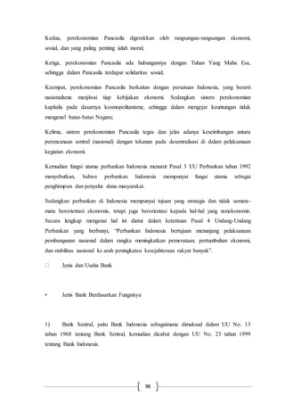 98
Kedua, perekonomian Pancasila digerakkan oleh rangsangan-rangsangan ekonomi,
sosial, dan yang paling penting ialah moral;
Ketiga, perekonomian Pancasila ada hubungannya dengan Tuhan Yang Maha Esa,
sehingga dalam Pancasila terdapat solidaritas sosial;
Keempat, perekonomian Pancasila berkaitan dengan persatuan Indonesia, yang berarti
nasionalisme menjiwai tiap kebijakan ekonomi. Sedangkan sistem perekonomian
kapitalis pada dasarnya kosmopolitanisme, sehingga dalam mengejar keuntungan tidak
mengenal batas-batas Negara;
Kelima, sistem perekonomian Pancasila tegas dan jelas adanya keseimbangan antara
perencanaan sentral (nasional) dengan tekanan pada desentralisasi di dalam pelaksanaan
kegiatan ekonomi.
Kemudian fungsi utama perbankan Indonesia menurut Pasal 3 UU Perbankan tahun 1992
menyebutkan, bahwa perbankan Indonesia mempunyai fungsi utama sebagai
penghimpun dan penyalur dana masyarakat.
Sedangkan perbankan di Indonesia mempunyai tujuan yang strategis dan tidak semata-
mata berorientasi ekonomis, tetapi juga berorientasi kepada hal-hal yang nonekonomis.
Secara lengkap mengenai hal ini diatur dalam ketentuan Pasal 4 Undang-Undang
Perbankan yang berbunyi, “Perbankan Indonesia bertujuan menunjang pelaksanaan
pembangunan nasional dalam rangka meningkatkan pemerataan, pertumbuhan ekonomi,
dan stabilitas nasional ke arah peningkatan kesejahteraan rakyat banyak”.
Jenis dan Usaha Bank
• Jenis Bank Berdasarkan Fungsinya
1) Bank Sentral, yaitu Bank Indonesia sebagaimana dimaksud dalam UU No. 13
tahun 1968 tentang Bank Sentral, kemudian dicabut dengan UU No. 23 tahun 1999
tentang Bank Indonesia.
 
