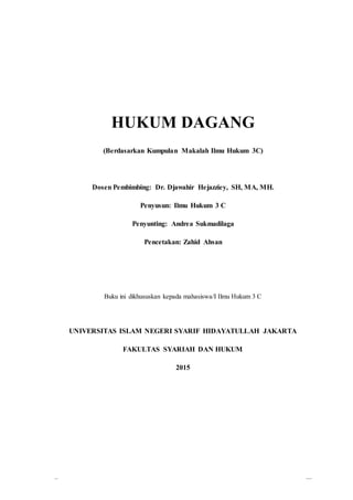 0
HUKUM DAGANG
(Berdasarkan Kumpulan Makalah Ilmu Hukum 3C)
Dosen Pembimbing: Dr. Djawahir Hejazziey, SH, MA, MH.
Penyusun: Ilmu Hukum 3 C
Penyunting: Andrea Sukmadilaga
Pencetakan: Zahid Ahsan
Buku ini dikhususkan kepada mahasiswa/I Ilmu Hukum 3 C
UNIVERSITAS ISLAM NEGERI SYARIF HIDAYATULLAH JAKARTA
FAKULTAS SYARIAH DAN HUKUM
2015
 