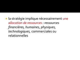  la stratégie implique nécessairement une
allocation de ressources : ressources
financières, humaines, physiques,
technologiques, commerciales ou
relationnelles
 